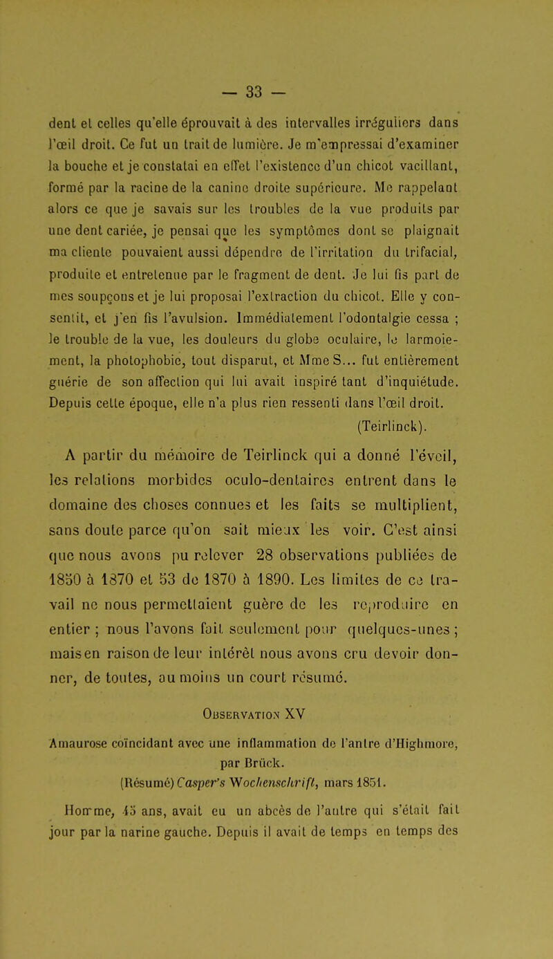dent el celles qu'elle éprouvait à des intervalles irréguliors dans l'œil droit. Ce fut un trait de lumiùre. Je m'eaipressai d'examiner la bouche et je constatai en eiïet l'existence d'un chicot vacillant, formé par la racine de la canine droite supérieure. Mo rappelant alors ce que je savais sur les troubles de la vue produits par une dent cariée, je pensai que les symptômes dont se plaignait ma cliente pouvaient aussi dépendre de l'irritation du trifacial, produite el entretenue par le fragment de dent. Je lui fis part de nies soupçons et je lui proposai l'extraction du chicot. Elle y con- sentit, et j'en fis l'avulsion. Immédiatement l'odontalgie cessa ; le trouble de lu vue, les douleurs du globe oculaire, le larmoie- ment, la photophobie, tout disparut, et Mme S... fut entièrement guérie de son affection qui lui avait inspiré tant d'inquiétude. Depuis cette époque, elle n'a plus rien ressenti dans l'oeil droit. (Teirlinck). A partir du mémoire de Teirlinck qui a donné l'éveil, les relations morbides oculo-denlaires entrent dans le domaine des choses connues et les faits se multiplient, sans doute parce qu'on sait mieux les voir. C'est ainsi que nous avons pu relever 28 observations publiées de 1850 à 1870 et 53 de 1870 5 1890. Les limites de ce tra- vail ne nous permellaient guère de les rcjjrodiiire en entier ; nous l'avons fait seulement pour qiielques-imes ; mais en raison de leur intérêt nous avons cru devoir don- ner, de toutes, au moins un court résumé. OUSERVATION XV Amaurose coïncidant avec une inflammation do l'antre d'HIghmore, par Brûck. (Résume) CaspeVs Vfochemchrifl, mars 185t. Homme, io ans, avait eu un abcès de l'antre qui s'était fait jour par la narine gauche. Depuis il avait de temps en temps des