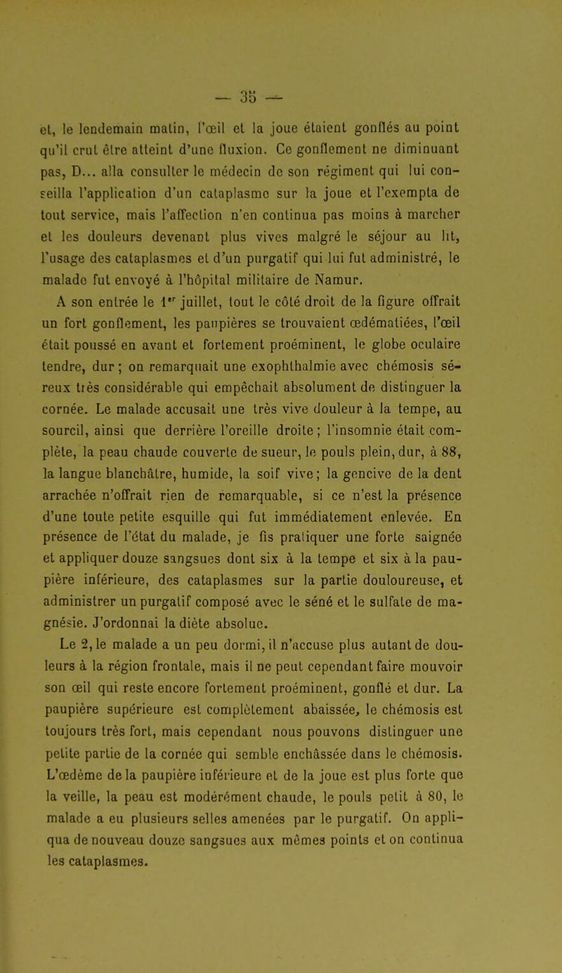 et, le lendemain malin, l'œil et la joue étaient gonflés au point qu'il crut être atteint d'une fluxion. Ce gonflement ne diminuant pas, D... alla consulter le médecin de son régiment qui lui con- seilla l'application d'un cataplasme sur la joue et l'exempta de tout service, mais l'afl'eclion n'en continua pas moins à marcher et les douleurs devenant plus vives malgré le séjour au lit, l'usage des cataplasmes et d'un purgatif qui lui fut administré, le malade fut envoyé à l'hôpital militaire de Namur, A son entrée le l* juillet, tout le côté droit de la figure offrait un fort gonflement, les paupières se trouvaient œdématiées, l'œil était poussé en avant et fortement proéminent, le globe oculaire tendre, dur ; on remarquait une exophlhalmie avec chémosis sé- reux tiès considérable qui empêchait absolument de distinguer la cornée. Le malade accusait une très vive douleur à la tempe, au sourcil, ainsi que derrière l'oreille droite ; l'insomnie était com- plète, la peau chaude couverte de sueur, le pouls plein, dur, à 88, la langue blanchâtre, humide, la soif vive ; la gencive de la dent arrachée n'offrait rien de remarquable, si ce n'est la présence d'une toute petite esquille qui fut immédiatement enlevée. En présence de l'état du malade, je fis pratiquer une forte saignée et appliquer douze sangsues dont six à la tempe et six à la pau- pière inférieure, des cataplasmes sur la partie douloureuse, et administrer un purgatif composé avec le séné et le sulfate de ma- gnésie. J'ordonnai la diète absolue. Le 2,1e malade a un peu dormi, il n'accuse plus autant de dou- leurs à la région frontale, mais il ne peut cependant faire mouvoir son œil qui reste encore fortement proéminent, gonflé et dur. La paupière supérieure est complètement abaissée^ le chémosis est toujours très fort, mais cependant nous pouvons distinguer une petite partie de la cornée qui semble enchâssée dans le chémosis. L'œdème delà paupière inférieure et de la joue est plus forte que la veille, la peau est modérément chaude, le pouls petit à 80, le malade a eu plusieurs selles amenées par le purgatif. On appli- qua de nouveau douze sangsues aux mêmes points et on continua les cataplasmes.