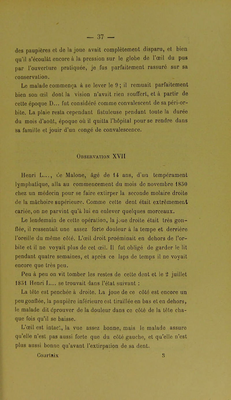 des paupières el de la joue avait complètement disparu, et bien qu'il s'écoulât encore à la pression sur le globe de l'œil du pus par l'ouverture pratiquée, je fus parfaitement rassuré sur sa conservation. Le malade commença à se lever le 9 ; il remuait parfaitement bien sou œil dont la vision n'avait rien souffert, et à partir de cette époque D... fut considéré comme convalescent de sa péri-or- bite. La plaie resta cependant fistuleuse pendant toute la durée du mois d'août, époque oia il quitta l'hôpital pour se rendre dans sa famille et jouir d'un congé de convalescence. Observation XVII Henri L..., de Malone, âgé de 14 ans, d'un tempérament lymphatique, alla au commencement du mois de novembre 1830 chez un médecin pour se faire extirper la seconde molaire droite de la mâchoire supérieure. Gomme Celte dent était extrêmement cariée, on ne parvint qu'à lui en enlever quelques morceaux. Le lendemain de celte opération, la joue droite était très gon- flée, il ressentait une assez forte douleur à la tempe et derrière l'oreille du même côté. L'œil droit proémioait en dehors de l'or- bile et il ne voyait plus de cet œil. Il fui obligé de garder le lit pendant quatre semaines, et après ce laps de temps il ne voyait encore que très peu. Peu à peu on vit tomber les restes de cette dent el le 2 juillet 1831 Henri L... se trouvait dans l'étal suivant : La tête est penchée à droile. La joue de ce côté est encore un peu gonflée, la paupière inférieure est tiraillée en bas elen dehors, le malade dit éprouver de la douleur dans ce côté de la tête cha- que fois qu'il se baisse. L'œil est intact, la vue assez bonne, mais le malade assure qu'elle n'est pas aussi forte que du côté gauche, et qu'elle n'est plus aussi bonne qu'avant l'extirpaiion de sa dent. Courlaix S