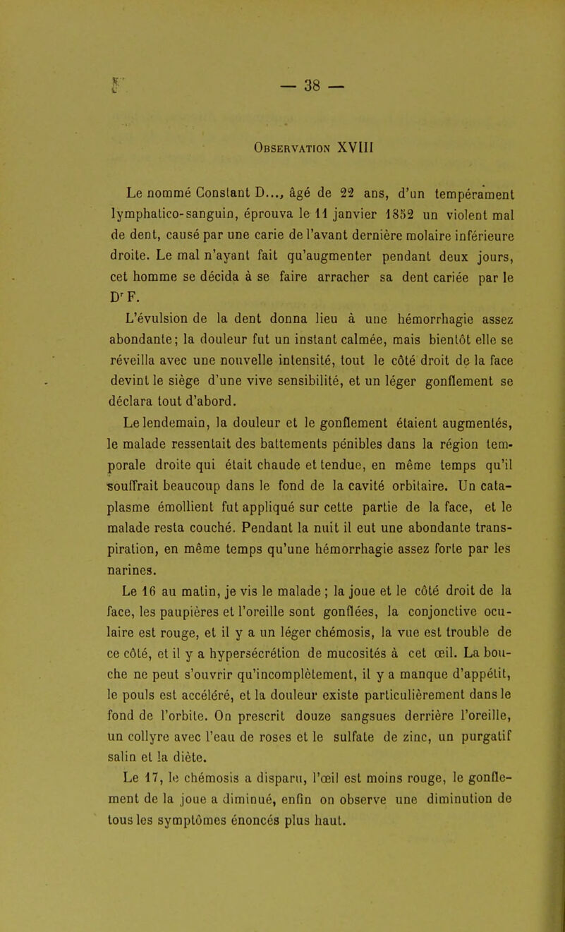 Observation XVIII Le nommé Constant D..., âgé de 22 ans, d'un tempérament lyraphalico-sanguin, éprouva le H janvier 1352 un violent mal de dent, causé par une carie de l'avant dernière molaire inférieure droite. Le mal n'ayant fait qu'augmenter pendant deux jours, cet homme se décida à se faire arracher sa dent cariée par le D'F. L'évulsion de la dent donna lieu à une hémorrhagie assez abondante; la douleur fut un instant calmée, mais bientôt elle se réveilla avec une nouvelle intensité, tout le côté droit de la face devint le siège d'une vive sensibilité, et un léger gonflement se déclara tout d'abord. Le lendemain, la douleur et le gonflement étaient augmentés, le malade ressentait des battements pénibles dans la région tem- porale droite qui était chaude et tendue, en même temps qu'il souffrait beaucoup dans le fond de la cavité orbitaire. Un cata- plasme émoUient fut appliqué sur cette partie de la face, et le malade resta couché. Pendant la nuit il eut une abondante trans- piration, en même temps qu'une hémorrhagie assez forte par les narines. Le 16 au malin, je vis le malade ; la joue et le côté droit de la face, les paupières et l'oreille sont gonflées, la conjonctive ocu- laire est rouge, et il y a un léger chémosis, la vue est trouble de ce côté, et il y a hypersécrétion de mucosités à cet oeil. La bou- che ne peut s'ouvrir qu'incomplètement, il y a manque d'appétit, le pouls est accéléré, et la douleur existe particulièrement dans le fond de l'orbite. On prescrit douze sangsues derrière l'oreille, un collyre avec l'eau de roses et le sulfate de zinc, un purgatif salin et la diète. Le 17, le chémosis a disparu, l'œil est moins rouge, le gonfle- ment de la joue a diminué, enfin on observe une diminution de tous les symptômes énoncés plus haut.