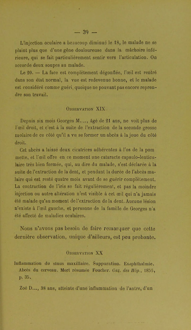 4 — 39 — L'injection oculaire a beaucoup diminué le 18, le malade ne se plaint plus que d'une gêne douloureuse dans la mâchoire infé- rieure, qui se fait particulièrement sentir vers l'articulation. On accorde deux soupes au malade. Le 20. — La face est complètement dégonflée, l'reil est rentré dans son état normal, la vue est redevenue bonne, et le malade est considéré comme guéri, quoique ne pouvant pas encore repren- dre son travail. Observation XIX Depuis six mois Georges M...., âgé de 21 ans, ne voit plus de l'œil droit, et c'est à la suite de l'extraction de la seconde grosse molaire de ce côté qu'il a vu se former un abcès à la joue du côté droit. Cet abcès a laissé deux cicatrices adhérentes à l'os de la pom mette, et l'œil offre en ce moment une cataracte capsulo-lenticu- laire très bien formée, qui, au dire du malade, s'est déclarée à la suite de l'extraction de la dent, et pendant la durée de l'abcès ma- laire qui est resté quatre mois avant de se guérir complètement. La contraction de l'iris se fait régulièrement, et pas la moindre injection ou autre altération n'est visible à cet œil qui n'a jamais été malade qu'au moment de l'extraction delà dent. Aucune lésion n'existe à l'œil gauche, et personne de la famille de Georges n'a été affecté de maladies oculaires. Nous n'avons pas besoin de faire remarquer que cette dernière observation, unique d'ailleurs, est peu probante. Observation XX InilaiTimalion du sinus maxillaire. Suppuration. ExophlUalmie. Abcès du cerveau. Mort i-csuraéo Fouclier. Gaz. des IIôp., 1856, p. 35. Zoé D..., 38 ans, atteinte d'une inllammation de l'antre, d'un