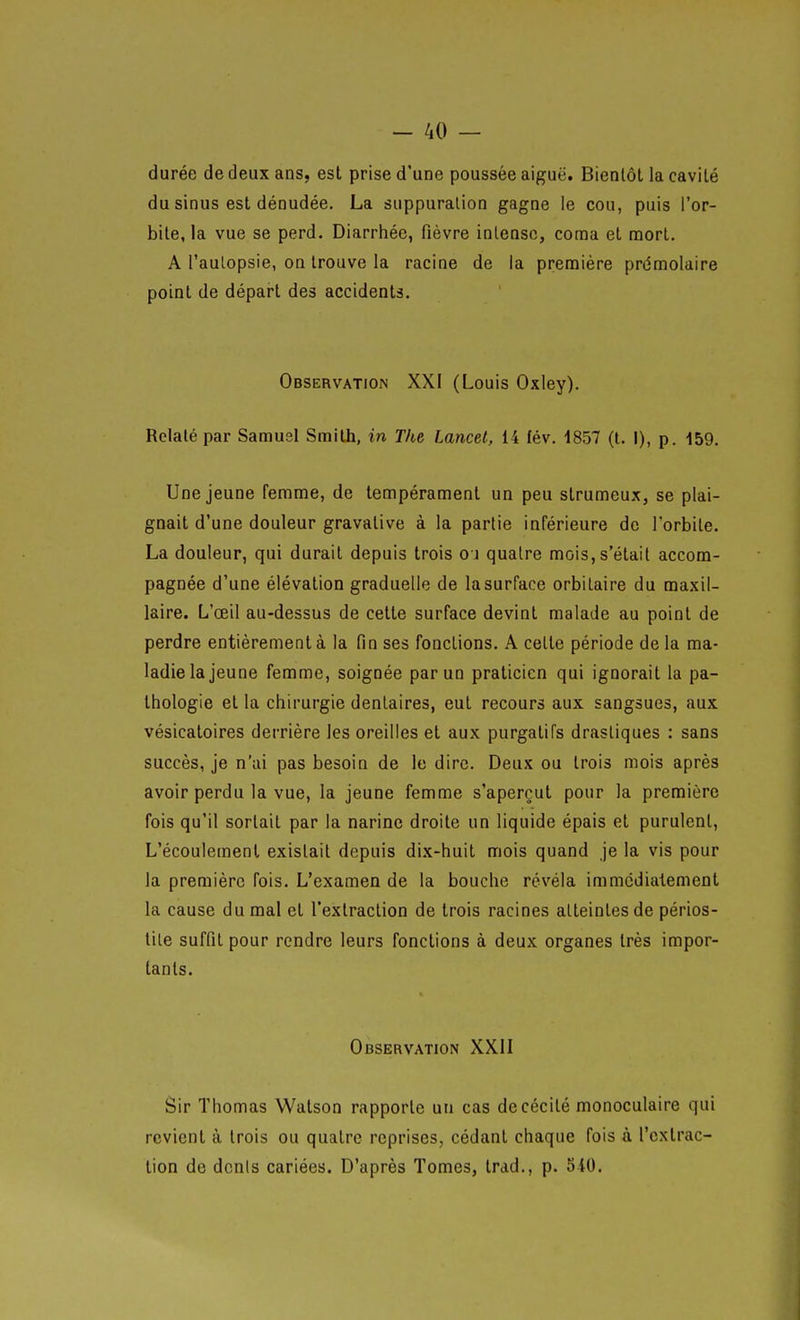 durée de deux ans, est prise d'une poussée aiguë. Bientôt la cavité du sinus est dénudée. La suppuration gagne le cou, puis l'or- bite, la vue se perd. Diarrhée, fièvre intense, coma et mort. A l'aulopsie, on trouve la racine de la première prémolaire point de départ des accidents. Observation XXI (Louis Oxley). Relaté par Samusl Smith, in The Lancet, 14 fév. 1857 (t. I), p. 159. Une jeune femme, de tempérament un peu strumeux, se plai- gnait d'une douleur gravative à la partie inférieure de l'orbite. La douleur, qui durait depuis trois oj quatre mois, s'était accom- pagnée d'une élévation graduelle de la surface orbitaire du maxil- laire. L'œil au-dessus de cette surface devint malade au point de perdre entièrement à la fin ses fonctions. A celte période de la ma- ladie la jeune femme, soignée par un praticien qui ignorait la pa- thologie et la chirurgie dentaires, eut recours aux sangsues, aux vésicatoires derrière les oreilles et aux purgatifs drastiques : sans succès, je n'ai pas besoin de le dire. Deux ou trois mois après avoir perdu la vue, la jeune femme s'aperçut pour la première fois qu'il sortait par la narine droite un liquide épais et purulent, L'écouleinenl existait depuis di.x-huit mois quand je la vis pour la première fois. L'examen de la bouche révéla immcdialement la cause du mal et l'extraction de trois racines atteintes de périos- tile suffit pour rendre leurs fonctions à deux organes très impor- tants. Observation XXII Sir Thomas Watson rapporte un cas de cécité monoculaire qui revient à trois ou quatre reprises, cédant chaque fois à l'extrac- tion de dcnis cariées. D'après Tomes, trad., p. 540.