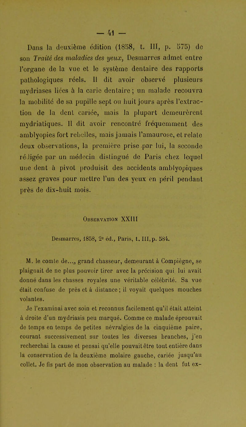 Dans la deuxième édition (1858, t. III, p. 575) de son Traité des maladies des yeux, Desniarres admet entre l'organe de la vue et le système dentaire des rapports pathologiques réels. Il dit avoir observé plusieurs mydriases liées à la carie dentaire; un malade recouvra la mobilité de sa pupille sept ou huit jours après l'extrac- tion de la dent cariée, mais la plupart demeurèrent mydriatiques. Il dit avoir rencontré fréquemment des amblyopies fort rebelles, mais jamais Tamaurosc, et relaie deux observations, la première prise par lui, la seconde ré-ligée par un médecin distingué de Paris chez lequel une dent à pivot produisit des accidents amblyopiques assez graves pour mettre l'un des yeux en péril pendant près de dix-huit mois. Observation XXIH Desmarres, 1858, 2^ éd., Paris, t. III,p. 584. M. le comle de...., grand chasseur, demeurant à Compiègne, se plaignait de ne plus pouvoir tirer avec la précision qui lui avait donné dans les chasses royales une véritable célébrité. Sa vue élail confuse de près et à dislance; il voyait quelques mouches volantes. Je l'examinai avec soin et reconnus facilement qu'il élail atteint à droite d'un mydriasis peu marqué. Comme ce malade éprouvait de temps en temps de petites névralgies de la cinquième paire, courant successivement sur toutes les diverses branches, j'en recherchai la cause et pensai qu'elle pouvait être tout entière dans la conservation de la deuxième molaire gauche, cariée jusqu'au collet. Je fis part de mon observation au malade : la dent fut ex-