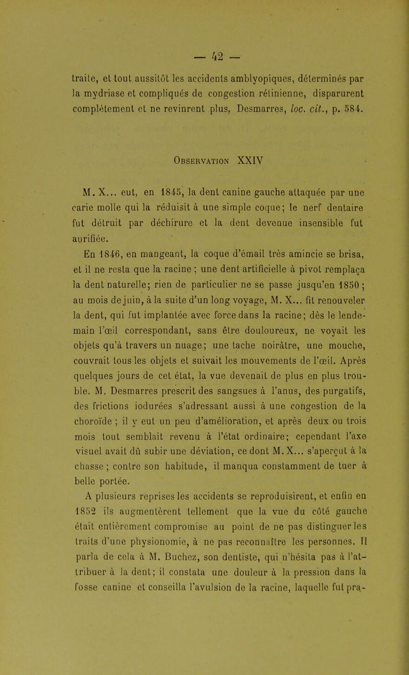 traite, et tout aussitôt les accidents amblyopiques, déterminés par la mydriase et compliqués de congestion rétinienne, disparurent complètement et ne revinrent plus, Desmarres, loc. cit., p. 584. Observation XXIV M. X... eut, en 18i5, la dent canine gauche attaquée par une carie molle qui la réduisit à une simple coque; le nerf dentaire fut détruit par déchirure et la dent devenue insensible fut aurifiée. En 1846, en mangeant, la coque d'émail très amincie se brisa, et il ne resta que la racine ; une dent artificielle à pivot remplaça la dent naturelle; rien de particulier ne se passe jusqu'en 1830 ; au mois de juin, à la suite d'un long voyage, M. X... fit renouveler la dent, qui fut implantée avec force dans la racine; dès le lende- main l'œil correspondant, sans être douloureux, ne voyait les objets qu'à travers un nuage; une tache noirâtre, une mouche, couvrait tous les objets et suivait les mouvements de l'œil. Après quelques jours de cet état, la vue devenait de plus en plus trou- ble. M. Desmarres prescrit des sangsues à l'anus, des purgatifs, des frictions iodurées s'adressant aussi à une congestion de la choroïde ; il y eut un peu d'amélioration, et après deux ou trois mois tout semblait revenu à l'état ordinaire; cependant l'axe visuel avait dû subir une déviation, ce dont M. X... s'aperçut à la chasse ; contre son habitude, il manqua constamment de tuer à belle portée. A plusieurs réprises les accidents se reproduisirent, et enfin en 1852 ils augmentèrent tellement que la vue du côté gauche était entièrement compromise au point de ne pas distinguer les traits d'une physionomie, à ne pas reconnaître les personnes. Il parla de cela à M. Bûchez, son dentiste, qui n'hésita pas à l'at- tribuer à la dent; il constata une douleur à la pression dans la fosse canine et conseilla l'avulsion de la racine, laquelle fut pr£^-