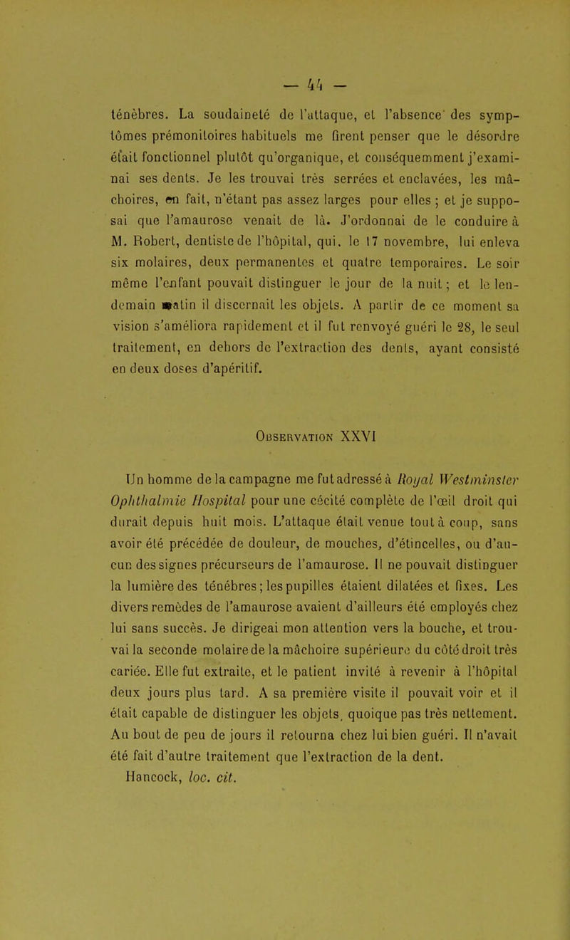 ténèbres. La soudaineté de l'allaquc, et l'absence' des symp- tômes prémonitoires habituels me firent penser que le désordre était fonctionnel plutôt qu'organique, et conséquemment j'exami- nai ses dents. Je les trouvai très serrées et enclavées, les mâ- choires, en fait, n'étant pas assez larges pour elles ; et je suppo- sai que l'amauroso venait de là. J'ordonnai de le conduire à M. Robert, dentiste de l'hôpital, qui. le 17 novembre, lui enleva six molaires, deux permanentes et quatre temporaires. Le soir même l'cjifant pouvait distinguer le jour de la nuit ; et le len- demain watin il discernait les objets. A partir de ce moment sa vision s'améliora rapidement et il fut renvoyé guéri le 28, le seul Iraileraent, en dehors de l'extraction des dénis, ayant consisté en deux doses d'apéritif. Observation XXVI Un homme de la campagne me futadresséà Royal Westminsler Opiitlialmio Hospital pour une cécité complète de l'œil droit qui durait depuis huit mois. L'attaque élait venue tout à coup, sans avoir été précédée de douleur, de mouches, d'étincelles, ou d'au- cun des signes précurseurs de l'amaurose. Il ne pouvait distinguer la lumière des ténèbres ; les pupilles étaient dilatées et fixes. Les divers remèdes de l'amaurose avaient d'ailleurs été employés chez lui sans succès. Je dirigeai mon attention vers la bouche, et trou- vai la seconde molaire de la mâchoire supérieure du côte droit très cariée. Elle fut extraite, et le patient invité à revenir à l'hôpital deux jours plus tard. A sa première visite il pouvait voir et il élait capable de distinguer les objets, quoique pas très nettement. Au bout de peu de jours il retourna chez lui bien guéri. Il n'avait été fait d'autre traitement que l'extraction de la dent. Hancock, loc. cit.