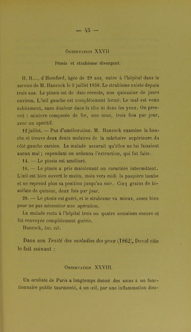 — /i5 - Observation XXVI1 Plosis el strabisme divergent. H. R..., d Hereford, âgée de 29 ans, entre à l'hôpital dans le service de M. Hancock le 3 juillet 1858. Le strabisme existe depuis trois ans. Le ptosis est de date récente, une quinzaine de jours environ. L'œil gauche est complètement fermé. Le mal est venu subitement, sans douleur dans la têlo ni dans les yeux. On pres- crit : mixture composée de fer, une once, trois fois par jour, avec un apéritif. 12 juillet. — Pas d'amélioration. M. Hancock examine la bou- che et trouve deux dents molaires de la mâchoire supérieure du côté gauche cariées. La malade assurait qu'elles ne lui faisaient aucun mal ; cependant on ordonna l'exlracLion, qui fut faite. 14. — Le ptosis est amélioré. 16. — Le ptosis a pris maintenant un caractère intermittent. L'œil est bien ouvert le matin, mais vers midi la paupière tombe et ne reprend plus sa position jusqu'au soir. Cinq grains de bi- sulfate de quinine, deux fois par jour. 20. — Le plosis est guéri, et le strabisme va mieux, assez bien pour ne pas nécessiter une opération. La malade resta à l'hôpital trois ou quatre semaines encore et fut renvoyée complètement guérie. Hancock, loc. cit. Dans son Traité des maladies des yeux (1862), Deval cite le fait suivant : Observation XXVIII. Un oculiste do Paris a longtemps donné des soins cà un fonc- tionnaire public tourmenté, à un œil, par une inflammation dou-