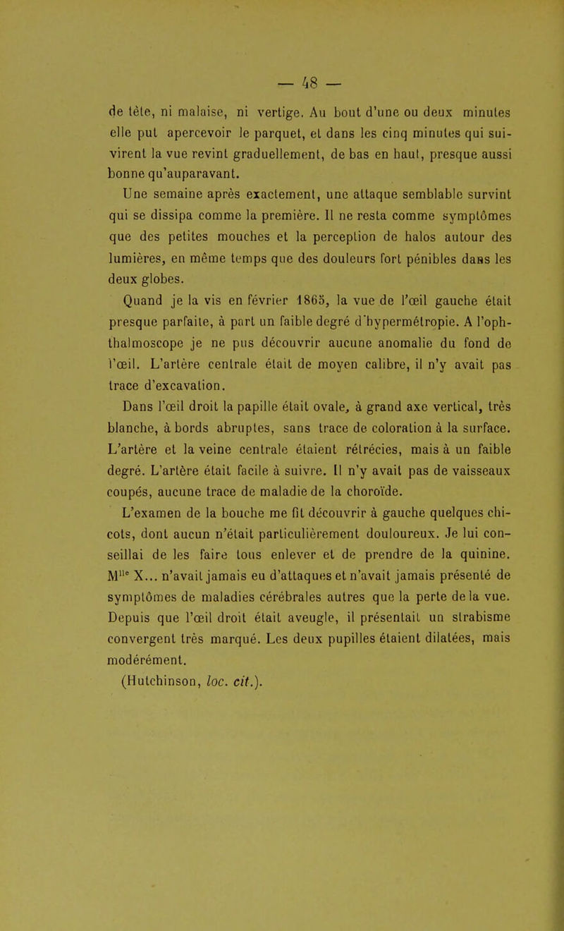 de tète, ni malaise, ni vertige. Au bout d'une ou deux minutes elle put apercevoir le parquet, et dans les cinq minutes qui sui- virent la vue revint graduellement, de bas en haut, presque aussi bonne qu'auparavant. Une semaine après exactement, une attaque semblable survint qui se dissipa comme la première. Il ne resta comme symptômes que des petites mouches et la perception de halos autour des lumières, en même temps que des douleurs fort pénibles daas les deux globes. Quand je la vis en février 1863, la vue de l'œil gauche était presque parfaite, à part un faible degré d'hypermétropie. A l'oph- Ihalmoscope je ne pus découvrir aucune anomalie du fond de l'œil. L'artère centrale était de moyen calibre, il n'y avait pas trace d'excavation. Dans l'œil droit la papille était ovale, à grand axe vertical, très blanche, abords abruptes, sans trace de coloration à la surface. L'artère et la veine centrale étaient rélrécies, mais à un faible degré. L'artère était facile à suivre. Il n'y avait pas de vaisseaux coupés, aucune trace de maladie de la choroïde. L'examen de la bouche me fil découvrir à gauche quelques chi- cots, dont aucun n'était particulièrement douloureux. Je lui con- seillai de les faire tous enlever et de prendre de la quinine. M' X... n'avait jamais eu d'attaques et n'avait jamais présenté de symptômes de maladies cérébrales autres que la perte delà vue. Depuis que l'œil droit était aveugle, il présentait un strabisme convergent très marqué. Les deux pupilles étaient dilatées, mais modérément. (Hutchinson, loc. cit.).