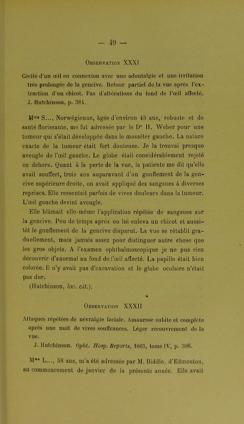- Ad — Observation XXXI Cécité d'un œil en connexion avec une odonlalgie et une irritation très prolongée de la gencive. Retour partiel de la vue après l'ex- traction d'un chicot, l'as d'altérations du fond de l'œil aflecté. J. Hutchinson, p. 384. M S..., Norwégienne, âgée d'environ 45 ans, robuste et de santé florissante, me fui adressée par le D'' H. Weber pour une tumeur qui s'était développée dans le masséter gauche. La nature exacte de la tumeur était fort douteuse. Je la trouvai presque aveugle de l'œil gauche. Le globe était considérablement rejeté en dehors. Quant à la perte de la vue, la patiente me dit qu'elle avait soufi'ert, trois ans auparavant d'un gonflement de la gen- cive supérieure droite, on avait appliqué des sangsues à diverses reprises. Elle ressentait parfois de vives douleurs dans la tumeur. L'œil gauche devint aveugle. Elle blâmait elle-même l'application répétée de sangsues sur la gencive. Peu de temps après on lui enleva un chicot et aussi- tôt le gonflement de la gencive disparut. La vue se rétablit gra- duellement, mais jamais assez pour distinguer autre chose que les gros objets. A l'examen ophlhalmoscopique je ne pus rien découvrir d'anormal au fond de l'œil affecté. La papille était bien colorée. Il n'y avait pas d'excavation et le globe oculaire n'était pas dur. (Hutchinson, loc. cit.). Observation XXXII Attaques répétées de névralgie faciale. Amaurosc subite et complète après une nuit de vives souHrances. Léger recouvrement de la vue. J. Hutchinson. Opht. Hosp. Reports, 1865, tome IV, p. 386. M»* L..., oS ans, m'a été adressée par M. Biddle, d'Edmouton, au commencement de janvier de la présente année. Elle avait