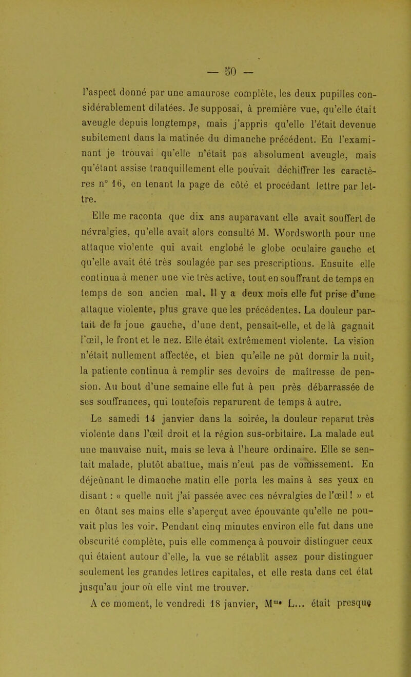 — 80 - l'aspect donné par une amaurosc complète, les deux pupilles con- sidérablement dilatées. Je supposai, à première vue, qu'elle était aveugle depuis longtemps, mais j'appris qu'elle l'était devenue subitement dans la matinée du dimanche précédent. En l'exami- nant je trouvai qu'elle n'était pas absolument aveugle, mais qu'étant assise tranquillement elle pouvait déchiffrer les caractè- res n° 16, en tenant la page de côté et procédant lettre par let- tre. Elle me raconta que dix ans auparavant elle avait souffert de névralgies, qu'elle avait alors consulté M. Wordsworth pour une attaque violente qui avait englobé le globe oculaire gauche et qu'elle avait été très soulagée par ses prescriptions. Ensuite elle continua à mener une vie très active, tout en souffrant de temps en temps de son ancien mal, 11 y a deux mois elle fut prise d'une attaque violente, plus grave que les précédentes. La douleur par- lait de la joue gauche, d'une dent, pensait-elle, et delà gagnait l'œil, le front et le nez. Elle était extrêmement violente. La vision n'était nullement affectée, et bien qu'elle ne pût dormir la nuit, la patiente continua à remplir ses devoirs de maîtresse de pen- sion. Au bout d'une semaine elle fut à peu près débarrassée de ses souffrances, qui toutefois reparurent de temps à autre. Le samedi 14 janvier dans la soirée, la douleur reparut très violente dans l'œil droit et la région sus-orbitaire. La malade eut une mauvaise nuit, mais se leva à l'heure ordinaire. Elle se sen- tait malade, plutôt abattue, mais n'eut pas de vomissement. En déjeûnant le dimanche matin elle porta les mains à ses yeux en disant : « quelle nuit j'ai passée avec ces névralgies de l'œil! » et en ôtant ses mains elle s'aperçut avec épouvante qu'elle ne pou- vait plus les voir. Pendant cinq minutes environ elle fut dans une obscurité complète, puis elle commença à pouvoir distinguer ceux qui étaient autour d'elle, la vue se rétablit assez pour distinguer seulement les grandes lettres capitales, et elle resta dans cet état jusqu'au jour où elle vint me trouver.