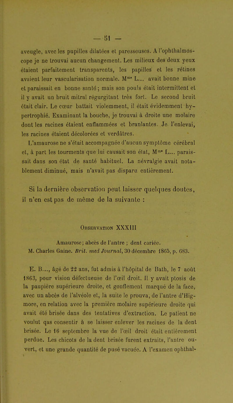 — B1 - aveugle, avec les pupilles dilatées el paresseuses. A l'ophllialmos- cope je ne trouvai aucun changement. Les milieux des deux yeux étaient parFailement transparents, les papilles et les rétines avaient leur vascularisation normale. M' L... avait bonne raine et paraissait en bonne santé; mais son pouls était intermittent et il y avait un bruit mitral régurgitant très fort. Le second bruit était clair. Le cœur battait violemment, il était évidemment hy- pertrophié. Examinant la bouche, je trouvai à droite une molaire dont les racines étaient enflammées et branlantes, Je l'enlevai, les racines étaient décolorées et verdàtres. L'amaurosene s'était accompagnée d'aucun symptôme cérébral et, à part les tourments que lui causait son élat, M L... parais- sait dans son état de santé habituel. La névralgie avait nota- blement diminué, mais n'avait pas disparu entièrement. Si la dernière observation peut laisser quelques doutes, il n'en est pas de même de la suivante : Observation XXXIII Amaurose; abcès de l'antre ; dent cariée. M. Charles Gaine. Brit. med Journal, 30 décembre 1865, p. 683. E. B..., âgé de 22 ans, fut admis à l'hôpital de Bath, le 7 août 1863, pour vision défectueuse de l'œil droit. 11 y avait ptosis de la paupière supérieure droite, et gonflement marqué de la face, avec un abcès de l'alvéole el, la suite le prouva, de l'antre d'Hig- raore, en relation avec la première molaire supérieure droite qui avait été brisée dans des tentatives d'extraction. Le patient ne voulut qas consentir à se laisser enlever les racines de la dent brisée. Le 16 septembre la vue de l'œil droit était entièrement perdue. Les chicots de la dent brisée furent extraits, l'antre ou- vert, et une grande quantité de pusé vacuée. A l'examen ophthal*-
