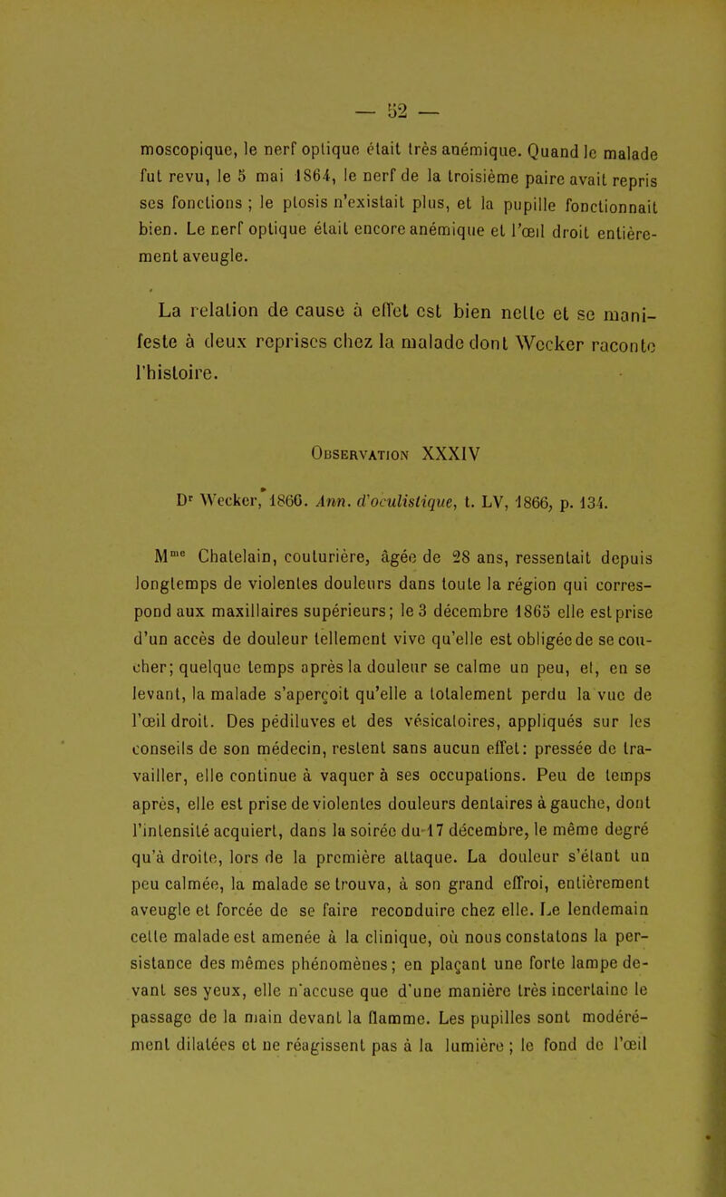 moscopique, le nerf optique était très anémique. Quandlc malade fut revu, le 5 mai 1864, le nerf de la troisième paire avait repris ses fonctions ; le plosis n'existait plus, et la pupille fonctionnait bien. Le nerf optique était encore anémique et l'œil droit entière- ment aveugle. La relation de cause à eiïcl est bien nelle et se mani- feste à deux reprises chez la malade dont Wccker raconte l'histoire. Observation XXXIV D- Wccker'186G. Ânn. d'oculistique, t. LV, 1866, p. 134. M Châtelain, couturière, âgée de 28 ans, ressentait depuis longtemps de violentes douleurs dans toute la région qui corres- pond aux maxillaires supérieurs; le 3 décembre 1865 elle est prise d'un accès de douleur tellement vive qu'elle est obligée de se cou- cher; quelque temps après la douleur se calme un peu, el, eu se levant, la malade s'aperçoit qu'elle a totalement perdu la vue de l'œil droit. Des pédiluves et des vésicaloires, appliqués sur les conseils de son médecin, restent sans aucun effet: pressée de tra- vailler, elle continue à vaquer à ses occupations. Peu de temps après, elle est prise de violentes douleurs dentaires à gauche, dont l'intensité acquiert, dans la soirée du 17 décembre, le même degré qu'à droite, lors de la première attaque. La douleur s'élant un peu calmée, la malade se trouva, à son grand effroi, entièrement aveugle el forcée de se faire reconduire chez elle. Le lendemain cette malade est amenée à la clinique, où nous constatons la per- sistance des mêmes phénomènes; en plaçant une forte lampe de- vant ses yeux, elle naccuse que d'une manière très iocertainc le passage de la main devant la flamme. Les pupilles sont modéré- ment dilatées et ne réagissent pas à la lumière ; le fond de l'œil
