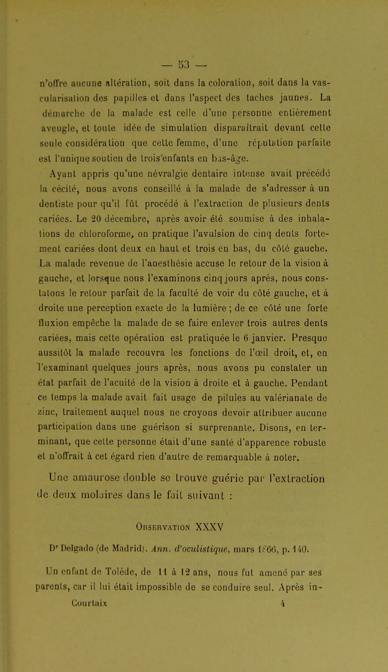 n'offre aucune alléralion, soit dans la coloralion, soit dans la vas- cularisalion des papilles et dans l'aspect des lâches jaunes. La démarche de la malade est celle d'une personne entièrement aveugle, et toute idée de simulation disparaîtrait devant celle seule considération que cette femme, d'une rcpulalion parfaite est l'unique soutien de Irois'enfants en bas-âge. Ayant appris qu'une névralgie dentaire intense avait précédé la cécilé, nous avons conseillé à la malade de s'adresser à un dentiste pour qu'il fût procédé à l'exlraciion de plusieurs dénis cariées. Le 20 décembre, après avoir élé soumise à des inhala- lions de chloroforme, on pratique l'avulsion de cinq dents forte- ment cariées dont deux en haut et trois en bas, du côlc gauche. La malade revenue de l'aneslhésie accuse le retour de la vision à gauche, et lorsque nous l'examinons cinq jours après, nous cods- lalons le retour parfait de la faculté de voir du côté gauche, et à droite une perception exacte de la lumière ; de ce côté une forte fluxion empêche la malade de se faire enlever trois autres dents cariées, mais celte opération est pratiquée le 6 janvier. Presque aussitôt la malade recouvra les fonctions de l'œil droit, et, en l'examinant quelques jours après, nous avons pu constater un état parfait de l'acuité de la vision à droite et à gauche. Pendant ce temps la malade avait fait usage de pilules au valérianale de zinc, trailement auquel nous ne croyons devoir attribuer aucune participation dans une guérison si surprenante. Disons, en ter- minant, que celte personne était d'une santé d'apparence robuste et n'offrait à cet égard rien d'autre de remarquable à noter. Une amaurose double se trouve guérie par rexlraclion tle deux moljires dans le fait suivant : Observation XXXV D'Delgado (de Madrid). Ann. d'oculistique, mars 1^66, p. 140. Un enfant de Tolède, de H à 12 ans, nous fut amené par ses parents, car il lui était impossible de se conduire seul. Après in- CourUiix 4