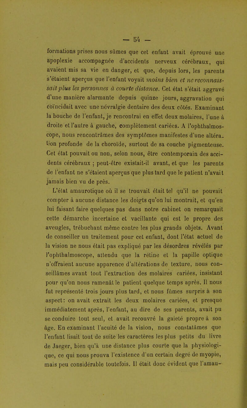 formations prises nous sûmes que cet enfant avait éprouvé une apoplexie accompagnée d'accidents nerveux cérébraux, qui avaient rais sa vie en danger, et que, depuis lors, les parents s'étaient aperçus que l'enfant voyait moins bien et ne reconnais- sait plus les personnes à courte distance. Cet état s'était aggravé d'une manière alarmante depuis quinze jours, aggravation qui coïncidait avec une névralgie dentaire des deux côtés. Examinant la bouche de l'enfant, je rencontrai en effet deux molaires, l'une à droite et l'autre à gauche, complètement cariées. A l'ophthalmos- cope, nous rencontrâmes des symptômes manifestes d'une altéra- lion profonde de la choroïde, surtout de sa couche pigmenteuse. Cet état pouvait ou non, selon nous, être contemporain des acci- dents cérébraux ; peut-être existait-il avant, et que les parents de l'enfant ne s'étaient aperçus que plus tard que le patient n'avait jamais bien vu de près. L'état amaurotique où il se trouvait était tel qu'il ne pouvait compter à aucune distance les doigts qu'on lui montrait, et qu'en lui faisant faire quelques pas dans notre cabinet on remarquait cette démarche incertaine et vacillante qui est le propre des aveugles, trébuchant même contre les plus grands objets. Avant de conseiller un traitement pour cet enfant, dont l'état actuel de la vision ne nous était pas expliqué par les désordres révélés par l'ophlhalmoscope, attendu que la rétine et la papille optique n'offraient aucune apparence d'altérations de texture, nous con- seillâmes avant tout l'extraction des molaires cariées, insistant pour qu'on nous ramenât le patient quelque temps après. Il nous fut représenté trois jours plus tard, et nous fûmes surpris à son aspect: on avait extrait les deux molaires cariées, et presque immédiatement après, l'enfant, au dire de ses parents, avait pu se conduire tout seul, et avait recouvré la gaieté propre à son âge. En examinant l'acuité de la vision, nous constatâmes que l'enfant lisait tout de suite les caractères les plus petits du livre de Jaeger, bien qu'à une distance plus courte que la physiologi- que, ce qui nous prouva l'existence d'un certain degré de myopie, mais peu considérable toutefois. Il était donc évident que Tamau-