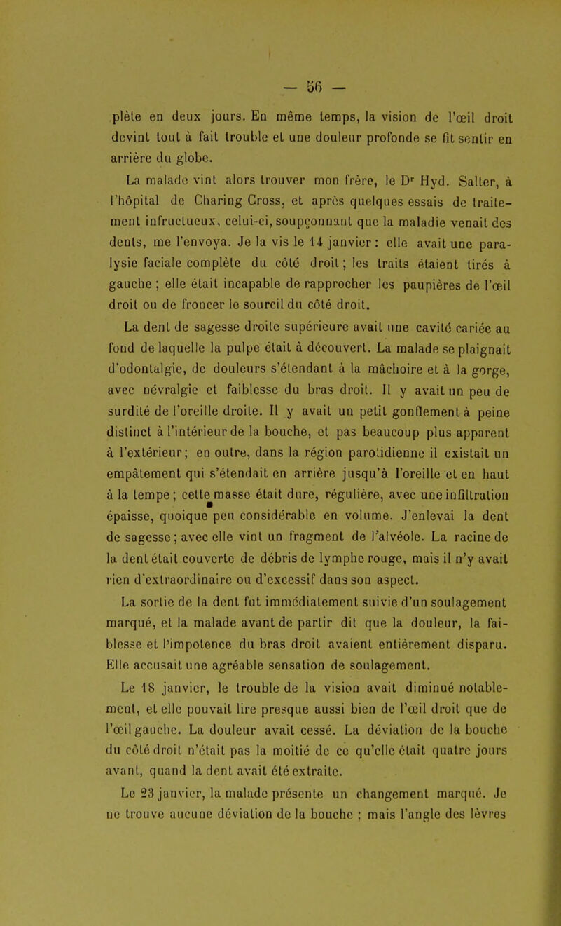 plèle en deux jours. En même temps, la vision de l'œil droit devint tout à fait trouble et une douleur profonde se fit sentir en arrière du globe. La malade vint alors trouver mon frère, le D' Hyd. Saller, à l'hôpital de Cliaring Cross, et après quelques essais de traite- ment infructueux, celui-ci, soupçonnant que la maladie venait des dents, me l'envoya. Je la vis le 14 janvier: elle avait une para- lysie faciale complète du côte droit; les traits étaient tirés à gauche ; elle était incapable de rapprocher les paupières de l'œil droit ou de froncer le sourcil du côté droit. La dent de sagesse droite supérieure avait une cavité cariée au fond de laquelle la pulpe était à découvert. La malade se plaignait d'odontalgie, de douleurs s'étendant à la mâchoire et à la gorge, avec névralgie et faiblesse du bras droit. Il y avait un peu de surdité de l'oreille droite. Il y avait un petit gonflement à peine distinct à l'intérieur de la bouche, et pas beaucoup plus apparent à l'extérieur; en outre, dans la région parolidienne il existait un empâtement qui s'étendait en arrière jusqu'à l'oreille et en haut à la tempe; cett^masse était dure, régulière, avec une infiltration épaisse, quoique pou considérable en volume. J'enlevai la dent de sagesse ; avec elle vint un fragment de l'alvéole. La racine de la dent était couverte de débris de lymphe rouge, mais il n'y avait rien d'extraordinaire ou d'excessif dans son aspect. La sortie de la dent fut immédiatement suivie d'un soulagement marqué, et la malade avant de partir dit que la douleur, la fai- blesse et l'impotence du bras droit avaient entièrement disparu. Elle accusait une agréable sensation de soulagement. Le 18 janvier, le trouble de la vision avait diminué notable- ment, et elle pouvait lire presque aussi bien de l'œil droit que de l'œil gauche. La douleur avait cessé. La déviation de la bouche du côté droit n'était pas la moitié de ce qu'elle était quatre jours avant, quand la dent avait été extraite. Le 23 janvier, la malade présente un changement marqué. Je ne trouve aucune déviation de la bouche ; mais l'angle des lèvres