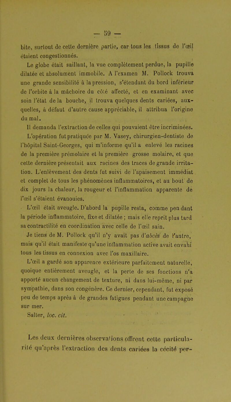 bile, surtout de celle dernière partie, car tous les tissus de l'œil étaient congestionnés. Le globe était saillant, la vue complètement perdue, la pupille dilatée et absolument immobile. A l'examen M. Pollock trouva une grande sensibilité à la pression, s'étendanl du bord inférieur de l'orbite à la mâchoire du côlé affecté, et en examinant avec soin l'état delà bouche, il trouva quelques dents cariées, aux- quelles, à défaut d'autre cause appréciable, il attribua l'origine du mal. Il demanda l'extraction de celles qui pouvaient être incriminées. L'opération fut pratiquée par M. Vasey, chirurgien-dentiste de l'hôpital Saint-Georges, qui m'informe qu'il a enlevé les racines de la première prémolaire et la première grosse molaire, et que celte dernière présentait aux racines des Iraces de grande irrita- tion. L'enlèvement des dénis fut suivi de l'apaisement immédiat et complet de tous les phénomènes inflammatoires, et au bout de dix jours la chaleur, la rougeur et l'inflammation apparente de l'œil s'étaient évanouies. L'œil était aveugle. D'abord la pupille resta, comme pen dant la période inflammatoire, fixe et dilatée ; mais elle reprit plus tard sa conlractililé en coordination avec celle de l'œil sain. Je liens de M. Pollock qu'il n'y avait pas d'abcès de Panlre, mais qu'il était manifeste qu'une inflammation active avait envahi tous les tissus en connexion avec l'os maxillaire. L'œil a gardé son apparence extérieure parfaitement naturelle, quoique entièrement aveugle, et la perle de ses fondions n'a apporté aucun changement de texture, ni dans lui-même, ni par sympathie, dans son congénère. Ce dernier, cependant, fut exposé peu de temps après à de grandes fatigues pendant une campagne sur mer. Salter, loc. cit. Les deux dernières observai ions offrent celte particula- rité qu'après l'extraction des dents cariëea la cécité per-