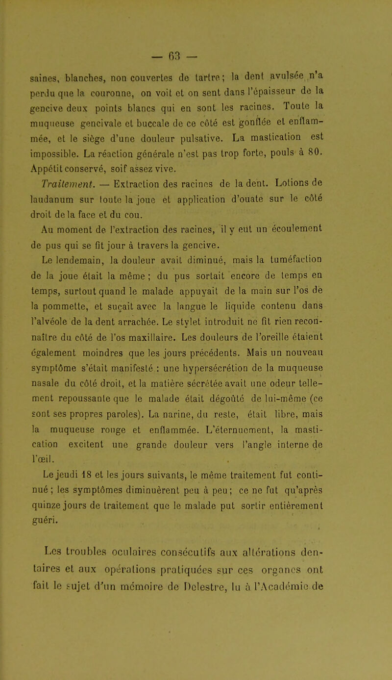saines, blanches, non couvertes de lartro; la dent avtilsée n'a perdu que la couronne, on voit et on sent dans l'épaisseur do la gencive deux points blancs qui en sont les racines. Toute la muqueuse gencivale et buccale de ce côté est gonflée et enflam- mée, et le siège d'une douleur pulsative. La mastication est impossible, La réaction générale n'est pas trop forte, pouls à 80, Appétit conservé, soif assez vive. Traitement. — Extraction des racines de la dent. Lotions de laudanum sur toute la joue et application d'ouate sur le côté droit delà face et du cou. Au moment de l'extraction des racines, il y eut un écoulement de pus qui se fit jour à travers la gencive. Le lendemain, la douleur avait diminué, mais la tuméfaction de la joue était la même ; du pus sortait encore de temps en temps, surtout quand le malade appuyait de la main sur l'os de la pommette, et suçait avec la langue le liquide contenu dans l'alvéole de la dent arrachée. Le stylet introduit ne fit rien recon- naître du côté de l'os maxillaire. Les douleurs de l'oreille étaient également moindres que les jours précédents. Mais un nouveau symptôme s'était manifesté : une hypersécrétion de la muqueuse nasale du côté droit, et la matière sécrétée avait une odeur telle- ment repoussante que le malade était dégoûté de lui-même (ce sont ses propres paroles). La narine, du reste, était libre, mais la muqueuse rouge et enflammée. L'éternucment, la masti- cation excitent une grande douleur vers l'angle interne de l'œil. Le jeudi 18 et les jours suivants, le même traitement fut conti- nué; les symptômes diminuèrent pou à peu; ce ne fut qu'après quinze jours de traitement que le malade put sortir entièrement guéri. Les troubles oculaires consécutifs aux altérations den- taires et aux opérations pratiquées sur ces organes ont fait le f-ujet d'un mémoire de Dclestre, lu à rAcadéraic de