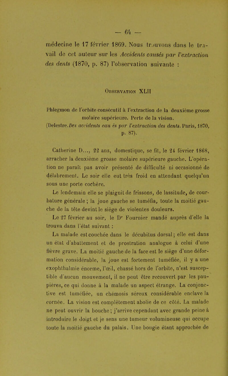 — 6/i — médecine le 17 février 1869. Nous Irjuvons dans le Ir.i- vail do cet auteur sur les Accidents causés par Vexlmclion des dents (1870, p. 87) l'observalion suivante : Observation XLII Phlegmon de l'orbite consécutif à l'extraction de la deuxième grosse molaire supérieure. Perte de la vision. (Delestre.Des accidents eau es par l'extraction des den<s. Paris, 1870, p. 87). Catherine D..., 22 ans, domestique, se fit, le 24 février i86S, arracher la deuxième grosse molaire supérieure gauche. L'opéra- lion ne paraît pas avoir présenté de difficulté ni occasionné de délabrement. Le soir elle eut très froid en attendant quelqu'un sous une porte cochèrc. Le lendemain elle se plaignit de frissons, de lassitude, de cour- bature générale ; la joue gauche se tuméfia, toute la moitié gau- che de la tête devint le siège de violentes douleurs. Le 27 février au soir, le D Fournier mandé auprès d'elle la trouva dans l'état suivant : La malade est couchée dans le décubilus dorsal; elle est dans un état d'abattement et de prostration analogue à celui d'une fièvre grave. La moitié gauche de la face est le siège d'une défor- mation considérable, la joue est fortement tuméfiée, il y a une cxophlhalmie énorme, l'œil, chassé hors de l'orbite, n'est suscep- tible d'aucun mouvement, il ne peut être recouvert par les pau- pières, ce qui donne à la malade un aspect étrange. La conjonc- tive est tuméfiée, un chémosis séreux considérable enclave la cornée. La vision est complètement abolie de ce côté. La malade ne peut ouvrir la bouche; j'arrive cependant avec grande peine à introduire le doigt et je sens une tumeur volumineuse qui occupe toute la moitié gauche du palais. Une bougie étant approchée de