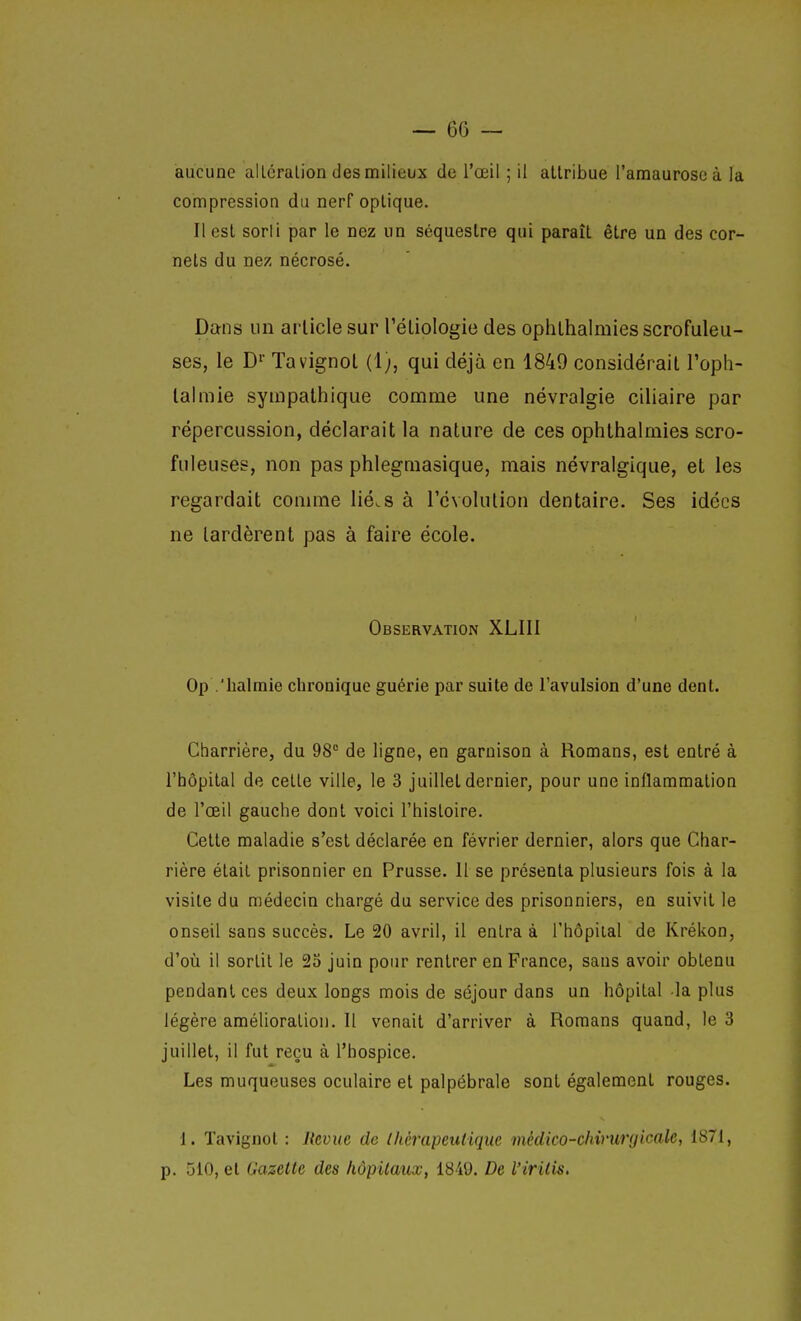 aucune alléralion des milieux de l'œil ; il attribue l'araauroseà la compression du nerf optique. Il est sorli par le nez un séquestre qui paraît être un des cor- nets du nez nécrosé. Dans un article sur Tétiologie des ophlhalmiesscrofuleu- ses, le D' Ta vignot (1), qui déjà en 1849 considérait l'oph- lalmie sympathique comme une névralgie ciliaire par répercussion, déclarait la nature de ces ophlhalmies scro- fuleuses, non pas phlegmasique, mais névralgique, et les regardait comme lié.s à l'évolution dentaire. Ses idées ne lardèrent pas à faire école. Observation XLIIl Op .'halmie chronique guérie par suite de l'avulsion d'une dent. Charrière, du 98° de ligne, en garnison à Romans, est entré à l'hôpital de cette ville, le 3 juillet dernier, pour une inflammation de l'œil gauche dont voici l'histoire. Celle maladie s'est déclarée en février dernier, alors que Char- rière était prisonnier en Prusse. 11 se présenta plusieurs fois à la visite du médecin chargé du service des prisonniers, en suivit le onseil sans succès. Le 20 avril, il entra à l'hôpital de Krékon, d'oii il sortit le 23 juin pour rentrer en France, sans avoir obtenu pendant ces deux longs mois de séjour dans un hôpital -la plus légère amélioration. Il venait d'arriver à Romans quand, le 3 juillet, il fut reçu à l'hospice. Les muqueuses oculaire et palpébrale sont également rouges. 1. Tavignot : Revue de (hérapeutiquc mêdico-chiniryicale, 1871, p. 510, et Gazette des hôpitaux, 1849. De l'iritis.