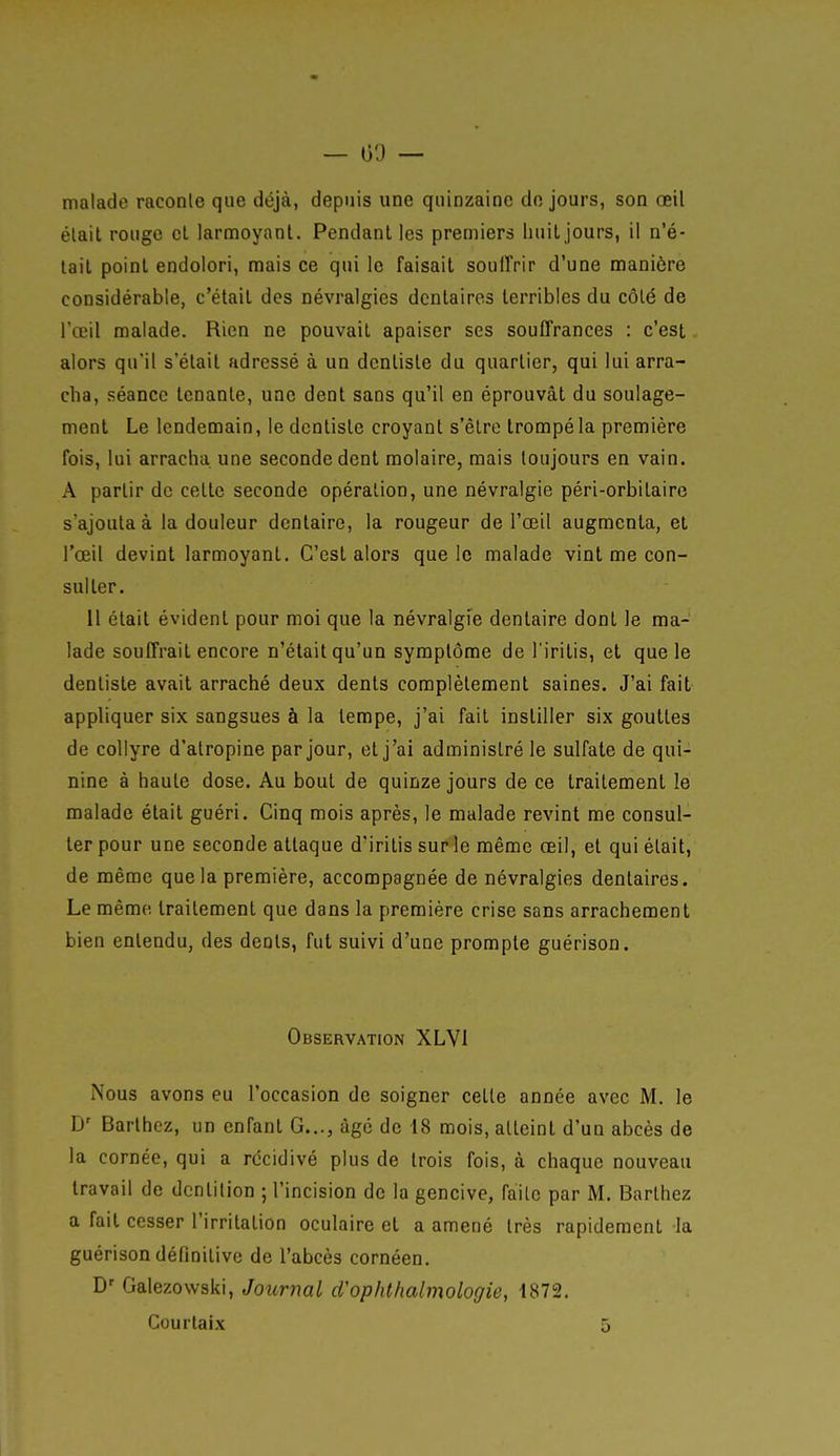— 00 — malade raconle que déjà, depuis une quinzaine de jours, son œil élail rouge cl larmoyant. Pendant les premiers huit jours, il n'é- tait point endolori, mais ce qui le faisait soulTrir d'une manière considérable, c'était des névralgies dentaires terribles du côté de l'œil malade. Rien ne pouvait apaiser ses souffrances : c'est alors qu'il s'était adressé à un dentiste du quartier, qui lui arra- cha, séance tenante, une dent sans qu'il en éprouvât du soulage- ment Le lendemain, le dentiste croyant s'être trompé la première fois, lui arracha une seconde dent molaire, mais toujours en vain. A partir de celle seconde opération, une névralgie péri-orbitaire s'ajouta à la douleur dentaire, la rougeur de l'œil augmenta, et l'œil devint larmoyant. C'est alors que le malade vint me con- sulter. Il étail évident pour moi que la névralgfe dentaire dont le ma- lade souffrait encore n'était qu'un symptôme de l'iritis, et que le dentiste avait arraché deux dents complètement saines. J'ai fait appliquer six sangsues à la tempe, j'ai fait instiller six gouttes de collyre d'atropine par jour, et j'ai administré le sulfate de qui- nine à haute dose. Au bout de quinze jours de ce trailemenl le malade était guéri. Cinq mois après, le malade revint me consul- ter pour une seconde attaque d'irilis sur le même œil, et qui élail, de même que la première, accompagnée de névralgies dentaires. Le même, traitement que dans la première crise sans arrachement bien entendu, des dénis, fut suivi d'une prompte guérison. Observation XLVl Nous avons eu l'occasion de soigner celle année avec M. le D' Barlhez, un enfant G..., âgé de 18 mois, atteint d'un abcès de la cornée, qui a récidivé plus de trois fois, à chaque nouveau travail de dentition ; l'incision de la gencive, failc par M. Barlhez a fait cesser l'irritation oculaire et a amené très rapidement la guérison définitive de l'abcès cornéen. D' Galezowski, Journal d'ophthalmologie, 1872. Courlaix 5