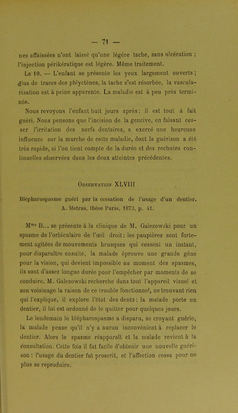 nés affaissées n'ont laissé qu'une légère tache, sans ulcération ; l'injection périkératique est légère. Même traitement. Le 10. — L'enfant se présente les yeux largement ouverts; dlus de traces des phlyctènes, la tache s'est résorbée, la vascula- risation est à peine apparente. La maladie est à peu près termi- née. Nous revoyons l'enfant huit jours après: il est tout à fait guéri. Nous pensons que l'incision de la gencive, en faisant ces- ser l'irrilalion des nerfs dentaires, a exercé une heureuse influence sur la marche de celte maladie, dont la guérison a été très rapide, si l'on tient compte de la durée et des rechutes con- tinuelles observées dans les deux atteintes précédentes. Observation XLVIII Blépharospasme guéri par la cessation de l'usage d'un dentier. A. Metras, thèse Paris, 1873, p. 41. M8 B... se présente à la clinique de M. Galezowski pour un spasme de l'orbiculaire de l'œil droit: les paupières sont forte- ment agitées de mouvements brusques qui cessent un instant, pour disparaître ensuite, la malade éprouve une grande gêne pour la vision, qui devient impossible au moment des spasmes, ils sont d'assez longue durée pour l'empêcher par moments de se conduire. M. Galezowski recherche dans tout l'appareil visuel et. son voisinage la raison de ce trouble fonctionnel, ne trouvant rien qui l'explique, il explore l'état des dents : la malade porte un dentier, il lui est ordonné de le quitter pour quelques jours. Le lendemain le blépharospasme a disparu, se croyant guérie, la malade pense qu'il n'y a aucun inconvénient à replacer le dentier. Alors le spasme réapparaît et la malade revient à la consultation. Cette fois il fut facile d'obtenir une nouvelle guéri- son : l'usage du dentier fut proscrit, et l'affection cessa pour ne plus se reproduire.