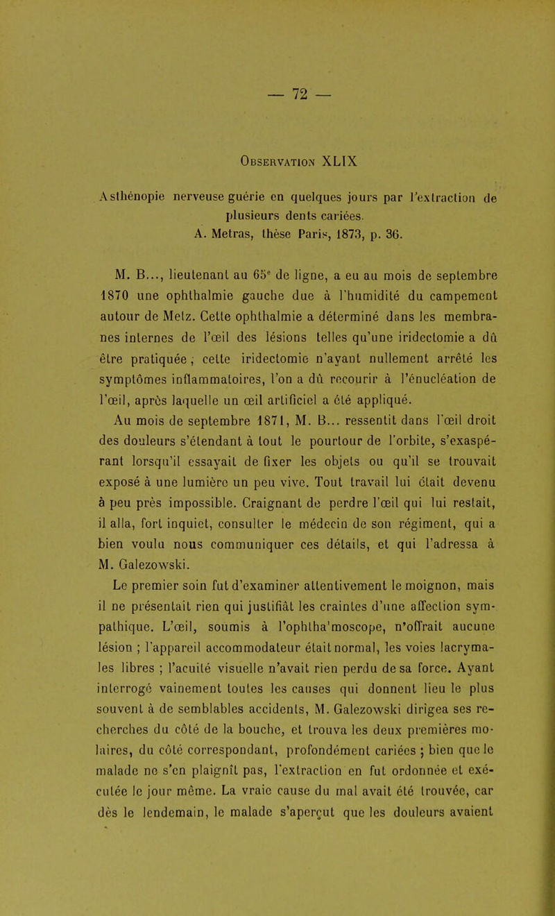 Observation XLIX Asihénopie nerveuse guérie en quelques jours par l'exlraclioii de plusieurs dénis cariées. A. Metras, Ihèse Paris, 1873, p. 36. M. B..., lieulenanl au 65 de ligne, a eu au mois de septembre 1870 une ophlhalmie gauche due à l'humidité du campement autour de Melz. Cette ophthalmie a déterminé dans les membra- nes internes de l'œil des lésions telles qu'une iridectomie a dû être pratiquée ; celte iridectomie n'ayant nullement arrêté les symptômes inflammatoires, l'on a dû recourir à l'énucléation de l'œil, après laquelle un œil artificiel a clé appliqué. Au mois de septembre 1871, M. B... ressentit dans lœil droit des douleurs s'étendant à tout le pourtour de l'orbite, s'exaspé- ranl lorsqu'il essayait de fixer les objets ou qu'il se trouvait exposé à une lumière un peu vive. Tout travail lui était devenu à peu près impossible. Craignant de perdre l'œil qui lui restait, il alla, fort inquiet, consulter le médecin de son régiment, qui a bien voulu nous communiquer ces détails, et qui l'adressa à M. Galezowski. Le premier soin fut d'examiner attentivement le moignon, mais il ne présentait rien qui justifiât les craintes d'une alTeclion sym- pathique. L'œil, soumis à l'ophlha'raoscope, n'ofl'rait aucune lésion ; l'appareil accommodaleur était normal, les voies lacryma- les libres ; l'acuité visuelle n'avait rien perdu de sa force. Ayant interrogé vainement toutes les causes qui donnent lieu le plus souvent à de semblables accidents, M. Galezowski dirigea ses re- cherches du côté de la bouche, et trouva les deux premières mo- laires, du côté correspondant, profondément cariées ; bien que le malade no s'en plaignît pas, l'extraction en fut ordonnée et exé- cutée le jour même. La vraie cause du mal avait été trouvée, car dès le lendemain, le malade s'aperçut que les douleurs avaient