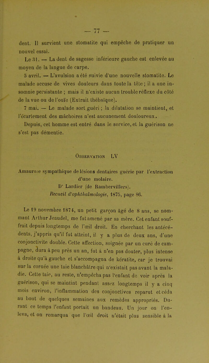 — 11 — (lent. 11 survient une slomalile qui empêche de pratiquer un nouvel essai. Le — La dent de sagesse inférieure gauche est enlevée au moyen de la langue de carpe. 5 avril. — L'avulsion a été suivie d'une nouvelle stomatite. Le malade accuse de vives douleurs dans toute la têle ; il a une in- somnie persistante ; mais il n'existe aucun trouble réflexe du côté de la vue ou de l'ouïe (Extrait thébaïque). 7 mai. — Le malade sort guéri ; la dilatation se maintient, et 1 ecarlement des mâchoires n'est aucunement douloureux. Depuis, cet homme est entré dans le service, et la guérison ne s'est pas démentie. Observation LV Amauroae sympathique de lésions dentaires guérie par l'extraction d'une molaire. D' Lardier (de Rambervillers). BeaieiL d'ophl/ialmologie, 1875, page 86. Le 19 novembre 1874., un petit garçon âgé de 8 ans, se nom- mant Arthur Jeaudel, me futamené par sa mère. Cet enfant souf- frait depuis longtemps de l'œil droit. En cherchant les antécé- dents, j'appris qu'il fut atteint, il y a plus de deux ans, d'une conjonctivite double. Cette affection, soignée par un curé de cam- pagne, âuraàpeu près un an, fut à n'en pas douter, plus intense à droite qu'à gauche et s'accompagna de kératite, car je trouvai sur la cornée une taie blanchâtre qui n'existait pas avant la mala- die. Cette taio, au reste, n'empêcha pas l'enfant de voir après la guérison, qui se maintint pendant assez longtemps il y a cinq mois environ, l'inflammation des conjonctives reparut et céda au bout de quelques semaines aux remèdes appropriés. Du- rant ce temps l'enfant portait un bandeau. Un jour on l'en- leva, et on remarqua que l'œil droit n'était plus sensible à la