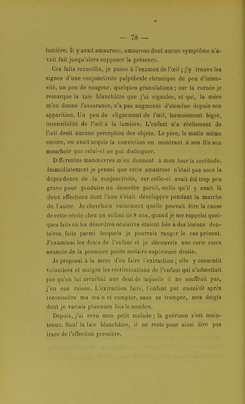 lumière. Il y avait araaurose, amaurosedont aucun symplôme na- vail fait jusqu'alors supposer la présence. Ces faits recueillis, je passe à l'examen de l'œil ; j'y trouve les signes d'une conjonctivite palpébrale chronique de peu d'inten- sité, un peu de rougeur, quelques granulations ; sur la cornée je remarque la taie blanchâtre que j'ai signalée, et qui, la mère m'en donne l'assurance, n'a pas augmenté d'étendue depuis son apparition. Un peu de clignement de l'œil, larmoiement léger, insensibilité de l'œil à la lumière. L'enfant n'a réellement de l'œil droit aucune perception des objets. Le père, le matin même encore, en avait acquis la conviction en montrant à son fils son mouchoir que celui-ci ne put distinguer. Différentes manœuvres m'en donnent à mon tour la certitude. Immédiatement je pensai que cette amaurose n'élait pas sous la dépendance de la conjonctivite, car celle-ci avait été trop peu grave pour pioduireun désordre pareil, eniln qu'il y avait là deux affections dont l'une s'était développée pendant la marche de Tautre. Je cherchais vainement quelle pouvait être la cause de cette cécilé chez un enfant de 8 ans, quand je me rappelai quel- ques faits où les désordres oculaires étaient liés à des lésions den- taires, faits parmi lesquels je pourrais ranger le cas présent. J'examinai les dénis de l'enfant et je découvris une carie assez avancée de la première petite molaire supérieure droite. Je proposai à la mère d'en faire l'extraction ; elle y consentit volontiers et malgré les récriminations de l'enfant qui n'admettait pas qu'on lui arrachât une dent de laquelle il ne souffrait pas, j'en eus raison. L'extraction faite, Tenfant put aussilôt apriis reconnaître ma ma'n et compter, sans se tromper, mes doigts dont je variais plusieurs fois le nombre. Depuis, j'ai revu mon petit malade; la guérison s'est main- tenue. Sauf la taie blanchâtre, il ne reste pour ainsi dire pas trace de l'affection première.