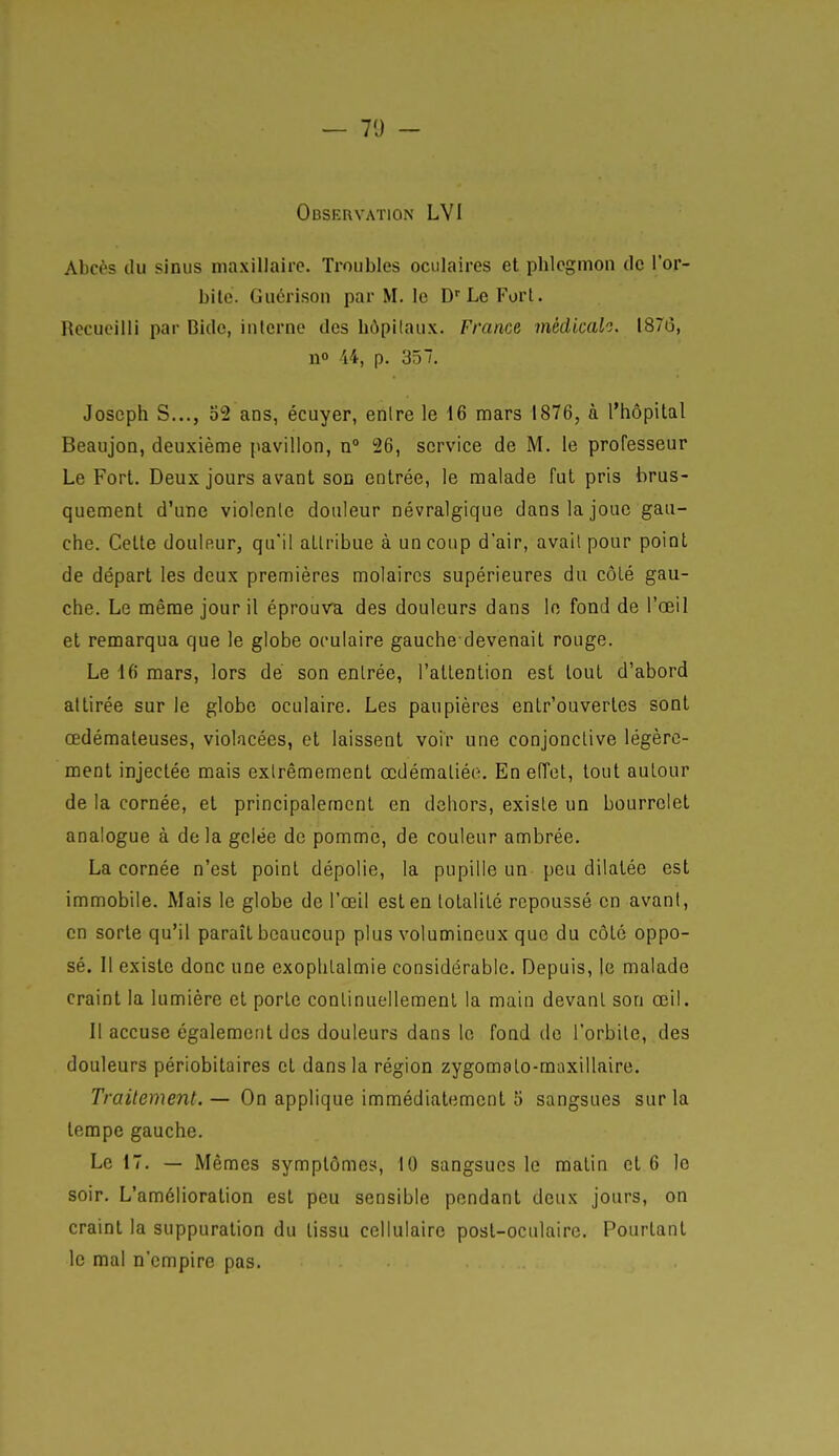 — 7'J - Observation LVI Abcès du sinus maxillaire. Troubles oculaires et phlegmon de l'or- bite. Guérison par M. le Le Fort. Recueilli par Bide, interne des bôpilaux. France médicalo. 187(5, n» 44, p. 357, Joseph S..., 52 ans, écuyer, enlre le 16 mars 1876, à l'hôpital Beaujon, deuxième pavillon, n» 26, service de M. le professeur Le Fort. Deux jours avant soû entrée, le malade fut pris brus- quement d'une violente douleur névralgique dans la joue gau- che. Cette douleur, qu'il attribue à un coup d'air, avait pour point de départ les deux premières molaires supérieures du côté gau- che. Le même jour il éprouva des douleurs dans le fond de l'œil et remarqua que le globe oculaire gauche devenait rouge. Le 16 mars, lors de son entrée, l'attention est tout d'abord attirée sur le globe oculaire. Les paupières entr'ouvertes sont œdémateuses, violacées, et laissent voir une conjonctive légère- ment injectée mais extrêmement œdémaliée. En effet, tout autour de la cornée, et principalement en dehors, existe un bourrelet analogue à de la gelée de pomme, de couleur ambrée. La cornée n'est point dépolie, la pupille un peu dilatée est immobile. Mais le globe de l'œil est en totalité repoussé en avant, en sorte qu'il paraît beaucoup plus volumineux que du côté oppo- sé. Il existe donc une exophtalmie considérable. Depuis, je malade craint la lumière et porte continuellement la main devant son œil. Il accuse également des douleurs dans le fond de l'orbite, des douleurs périobitaires et dans la région zygomalo-maxillaire. Traitement.— On applique immédiatement 5 sangsues sur la tempe gauche. Le 17. — Mêmes symptômes, 10 sangsues le malin et 6 le soir. L'amélioration est peu sensible pendant deux jours, on craint la suppuration du tissu cellulaire post-oculaire. Pourtant le mal n'empire pas.