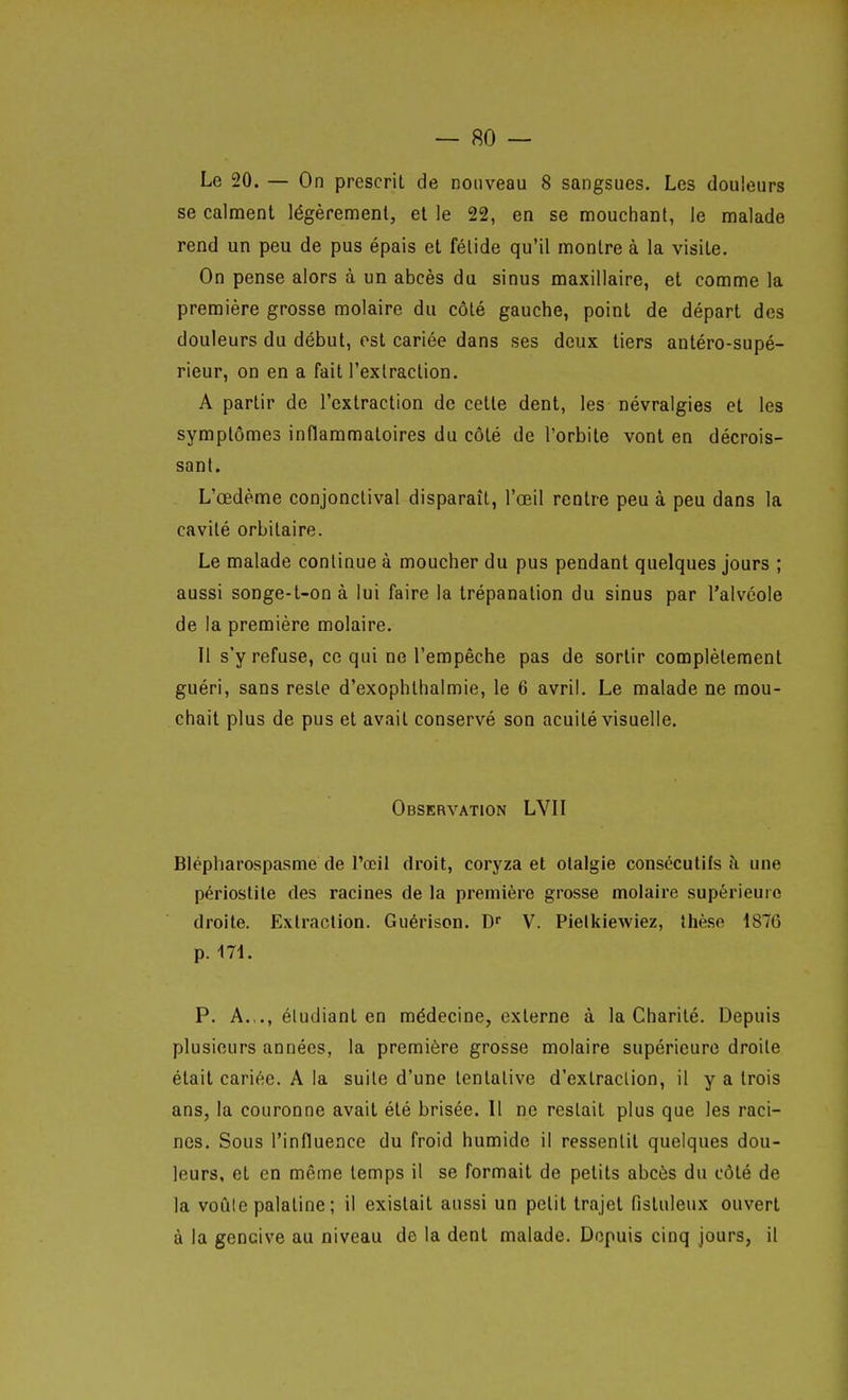 Le 20. — On prescrit de nouveau 8 sangsues. Les douleurs se calment légèrement, et le 22, en se mouchant, le malade rend un peu de pus épais et fétide qu'il montre à la visite. On pense alors à un abcès du sinus maxillaire, et comme la première grosse molaire du côté gauche, point de départ des douleurs du début, est cariée dans ses deux tiers antéro-supé- rieur, on en a fait l'extraction. A partir de l'extraction de cette dent, les névralgies et les symptômes inflaramatoires du côté de l'orbite vont en décrois- sant. L'œdème conjonctival disparaît, l'œil rentre peu à peu dans la cavité orbilaire. Le malade continue à moucher du pus pendant quelques jours ; aussi songe-t-onà lui faire la trépanation du sinus par l'alvéole de la première molaire. Il s'y refuse, ce qui ne l'empêche pas de sortir complètement guéri, sans reste d'exophthalmie, le 6 avril. Le malade ne mou- chait plus de pus et avait conservé son acuité visuelle. Observation LVII Blépharospasme de l'œil droit, coryza et olalgie consceutifs une périostile des racines de la première grosse molaire supérieure droite. Extraction. Guérison. D V. Pieikiewiez, Ihèso 1876 p. 171. P. A.,., éludiant en médecine, externe à la Charité. Depuis plusieurs années, la première grosse molaire supérieure droite était cariée. A la suile d'une tentative d'extraction, il y a trois ans, la couronne avait été brisée. Il ne restait plus que les raci- nes. Sous l'influence du froid humide il ressentit quelques dou- leurs, et en même temps il se formait de petits abcès du côté de la voûle palatine ; il existait aussi un petit trajet fisluleux ouvert à la gencive au niveau de la dent malade. Depuis cinq jours, il