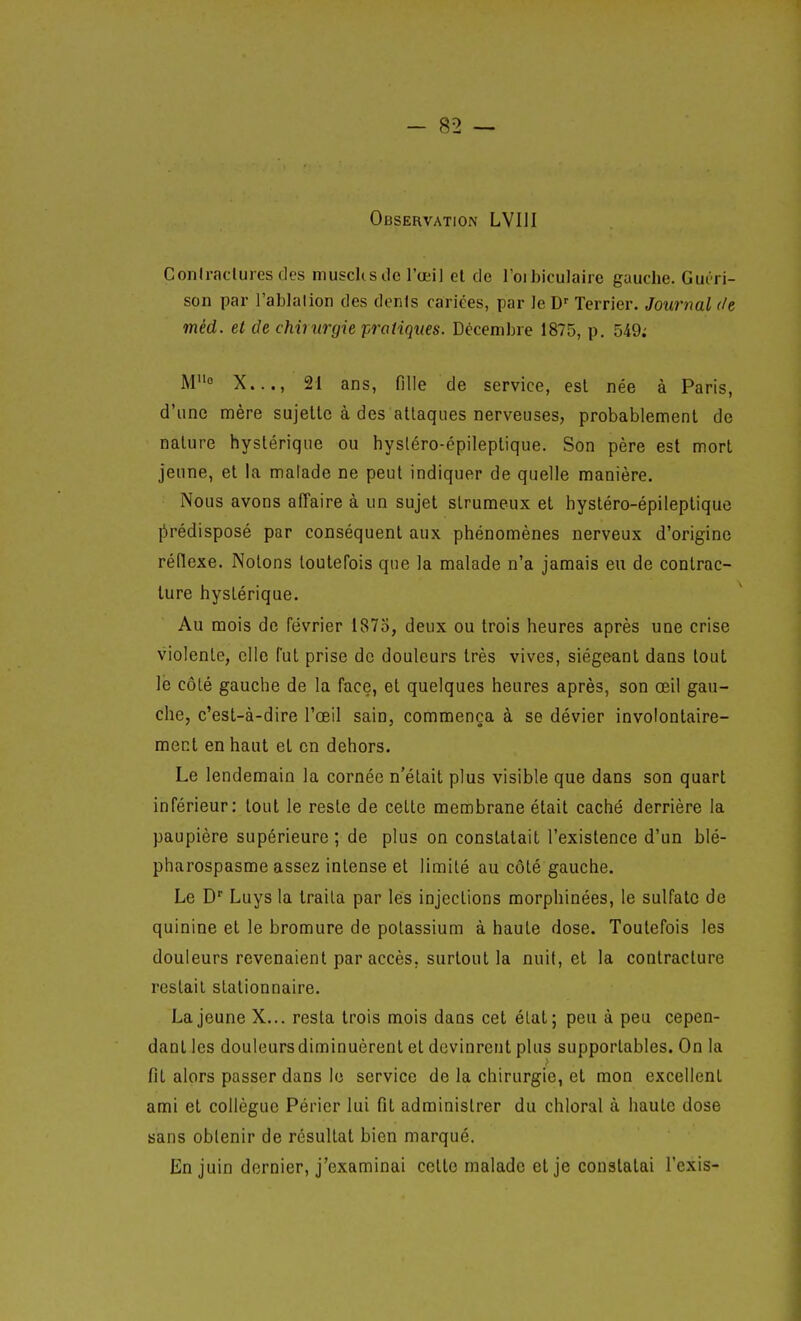 Observation LVIII Coniraclurcs des niuscUs Je l'œil el de loibiculaire gauche. Guéri- son par l'ablation des dénis cariées, par le D' Terrier. Journal de méd. et de chinirgie pratiques. Décembre 1875, p. 549; Mo X..., 21 ans, fille de service, est née à Paris, d'une mère sujette à des attaques nerveuses, probablement de nature hystérique ou hysléro-épileptique. Son père est mort jeune, et la malade ne peut indiquer de quelle manière. Nous avons affaire à un sujet struraeux et hystéro-épileptique jîirédisposé par conséquent aux phénomènes nerveux d'origine réflexe. Notons toutefois que la malade n'a jamais eu de contrac- ture hystérique. Au mois de février 1875, deux ou trois heures après une crise violente, elle fut prise de douleurs très vives, siégeant dans tout lé côté gauche de la face, et quelques heures après, son œil gau- che, c'est-à-dire l'œil sain, commença à se dévier involontaire- ment en haut et en dehors. Le lendemain la cornée n'était plus visible que dans son quart inférieur: tout le reste de cette membrane était caché derrière la paupière supérieure; de plus on constatait l'existence d'un blé- pharospasme assez intense et limité au côté gauche. Le D' Luys la traita par les injections morphinées, le sulfate de quinine et le bromure de potassium à haute dose. Toutefois les douleurs revenaient par accès, surtout la nuit, el la contracture restait stationnaire. La jeune X... resta trois mois dans cet élat; peu à peu cepen- dant les douleursdiminuèrent et devinrent plus supportables. On la fil alors passer dans le service de la chirurgie, et mon excellent ami et collègue Périer lui fit administrer du chloral à haute dose sans obtenir de résultat bien marqué. En juin dernier, j'examinai celle malade el je conslalai l'exis-