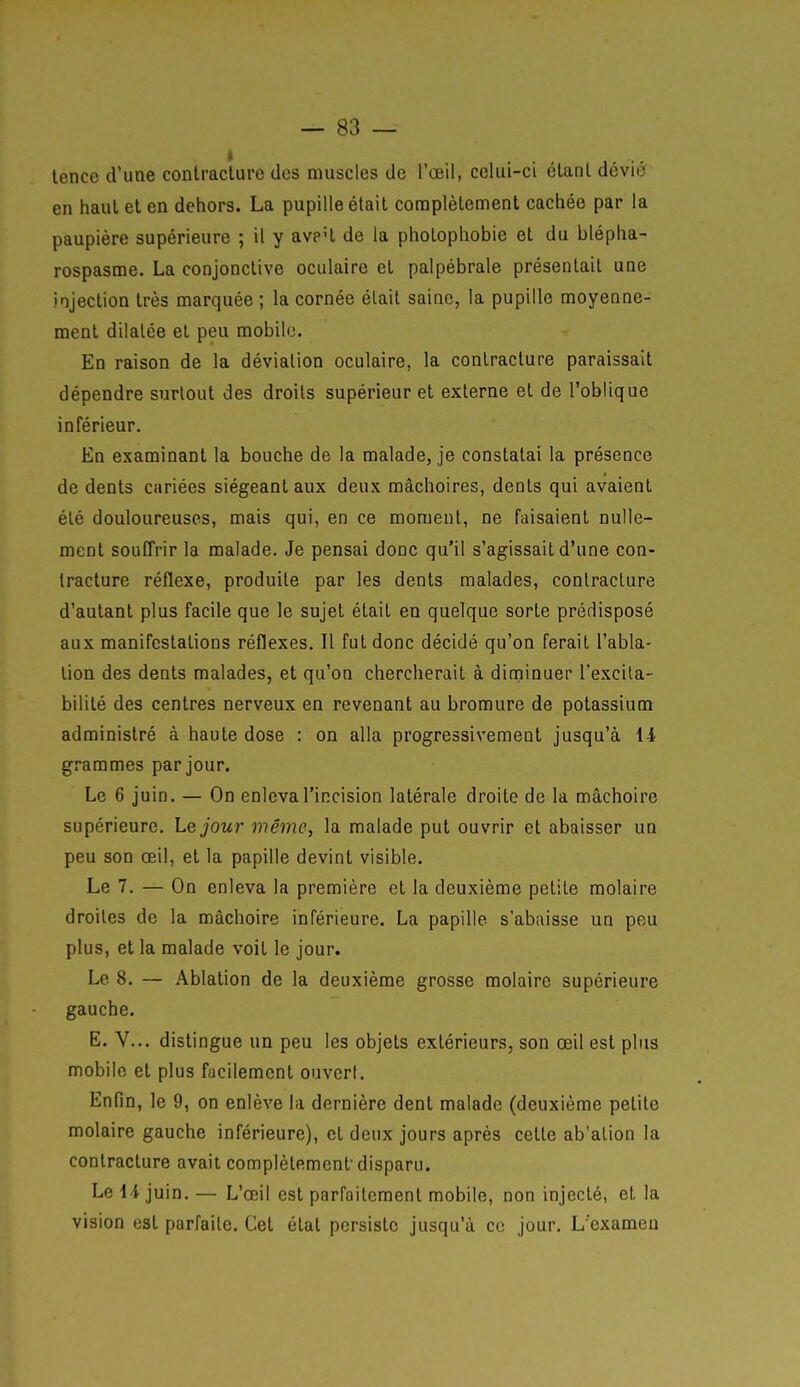 tence d'une coniraclure dos muscles de l'œil, celui-ci élanl dévié en haul et en dehors. La pupille était complètement cachée par la paupière supérieure ; il y avp'l de la phoLopliobie et du blépha- rospasme. La conjonctive oculaire et palpébrale présentait une injection très marquée ; la cornée élail saine, la pupille moyenne- ment dilatée et peu mobile. En raison de la déviation oculaire, la contracture paraissait dépendre siarlout des droits supérieur et externe et de l'oblique inférieur. En examinant la bouche de la malade, je constatai la présence de dents cariées siégeant aux deux mâchoires, dents qui avaient été douloureuses, mais qui, en ce moment, ne faisaient nulle- ment souffrir la malade. Je pensai donc qu'il s'agissait d'une con- tracture réflexe, produite par les dents malades, contracture d'autant plus facile que le sujet était en quelque sorte prédisposé aux manifestations réflexes. Il fut donc décidé qu'on ferait l'abla- tion des dents malades, et qu'on chercherait à diminuer l'excita- bilité des centres nerveux en revenant au bromure de potassium administré à haute dose : on alla progressivement jusqu'à li grammes par jour. Le 6 juin. — On enleva l'incision latérale droite de la mâchoire supérieure. Le jour même, la malade put ouvrir et abaisser un peu son œil, et la papille devint visible. Le 7. — On enleva la première et la deuxième petite molaire droites de la mâchoire inférieure. La papille s'abaisse un peu plus, et la malade voit le jour. Le 8. — Ablation de la deuxième grosse molaire supérieure gauche. E. V... distingue un peu les objets extérieurs, son œil est plus mobile et plus facilement ouvert. Enfin, le 9, on enlève la dernière dent malade (deuxième petite molaire gauche inférieure), et deux jours après cette ab'alion la contracture avait complètement'disparu. Le H juin. — L'œil est parfaitement mobile, non injecté, et la vision est parfaite. Cet état persiste jusqu'à ce jour. L'examen