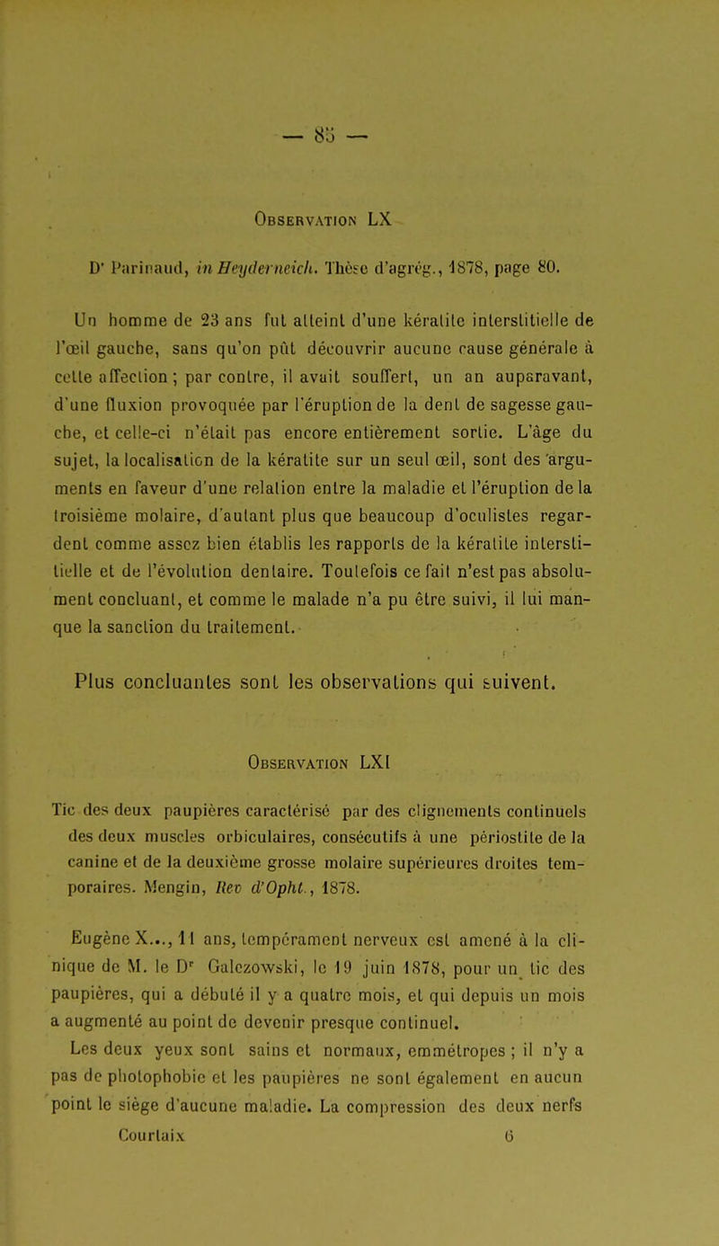 Observation LX D' Parinaud, in Heyderneicli. Thèse tl'agiT}^., 1878, page 80. Un homme de 23 ans fui alleinl d'une kéralite inlerslitielle de l'oeil gauche, sans qu'on pût découvrir aucune cause générale à celle afFeclion ; par contre, il avail souffert, un an auparavant, d'une fluxion provoquée par l'éruption de la dent de sagesse gau- che, el celle-ci n'était pas encore entièrement sortie. L'âge du sujet, la localisation de la kéralite sur un seul œil, sont des 'argu- ments en faveur d'une relation entre la maladie et l'éruption de la troisième molaire, d'autant plus que beaucoup d'oculistes regar- dent comme assez bien établis les rapports de la kéralite intersti- tielle et de l'évolution dentaire. Toutefois cefail n'est pas absolu- ment concluant, et comme le malade n'a pu être suivi, il lui man- que la sanction du traitement. Plus concluantes sont les observations qui suivent. Observation LXI ïic des deux paupières caractérise par des clignements continuels des deux muscles orbiculaires, consécutifs à une pérlostite de la canine et de la deuxième grosse molaire supérieures droites tem- poraires. Mengin, Rev d'Ophl., 1878. Eugène X..., I l ans, tempérament nerveux est amené à la cli- nique de M. le D Gulczowski, le 19 juin 1878, pour un_ tic des paupières, qui a débuté il y a quatre mois, et qui depuis un mois a augmenté au point de devenir presque continuel. Les deux yeux sont sains et normaux, emmétropes ; il n'y a pas de pliotophobic et les paupières ne sont également en aucun point le siège d'aucune maladie. La compression des deux nerfs