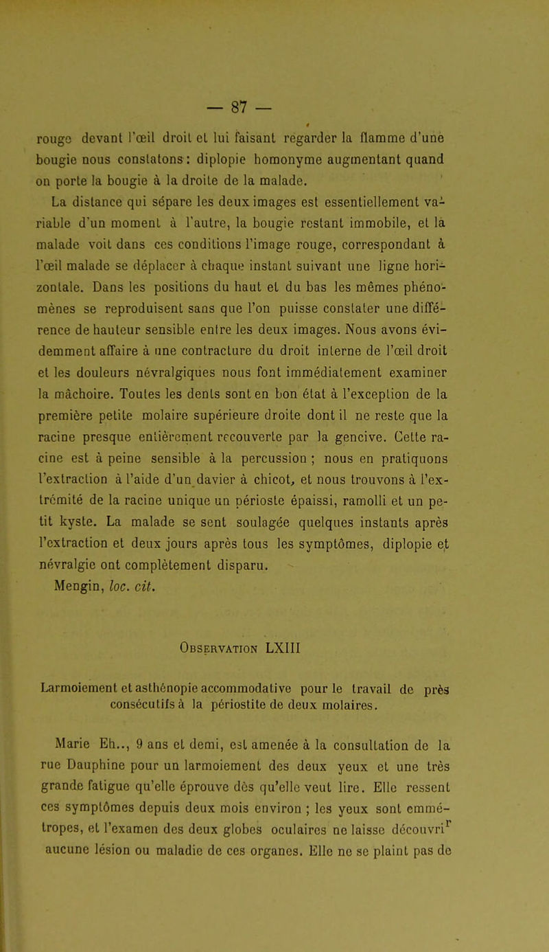 rougo devant l'œil droit et lui faisant regarder la flanome d'unè bougie nous constatons : diplopie homonyme augmentant quand on porte la bougie à la droite de la malade. La distance qui sépare les deux images est essentiellement va- riable d'un moment à l'autre, la bougie restant immobile, et là malade voit dans ces conditions l'image rouge, correspondant à l'œil malade se déplacer à chaque instant suivant une ligne hori- zontale. Dans les positions du haut el du bas les mêmes phéno- mènes se reproduisent sans que l'on puisse constater une diffé- rence de hauteur sensible entre les deux images. Nous avons évi- demment affaire à une contracture du droit interne de l'œil droit et les douleurs névralgiques nous font immédiatement examiner la mâchoire. Toutes les dents sont en bon état à l'exception de la première petite molaire supérieure droite dont il ne reste que la racine presque entièrement recouverte par la gencive. Cette ra- cine est à peine sensible à la percussion ; nous en pratiquons l'extraction à l'aide d'un davier à chicot, et nous trouvons à l'ex- trémité de la racine unique un périoste épaissi, ramolli et un pe- tit kyste. La malade se sent soulagée quelques instants après l'extraction et deux jours après tous les symptômes, diplopie e,t névralgie ont complètement disparu. Mengin, loc. cit. Observation LXIII Larmoiement et asthénopie accommodative pour le travail de près consécutifs à la périostite de deux molaires. Marie Eh.., 9 ans et demi, est amenée à la consultation de la rue Dauphine pour un larmoiement des deux yeux et une très grande fatigue qu'elle éprouve dès qu'elle veut lire. Elle ressent CCS symptômes depuis deux mois environ ; les yeux sont emmé- tropes, et l'examen des deux globes oculaires ne laisse découvrit aucune lésion ou maladie de ces organes. Elle ne se plaint pas de