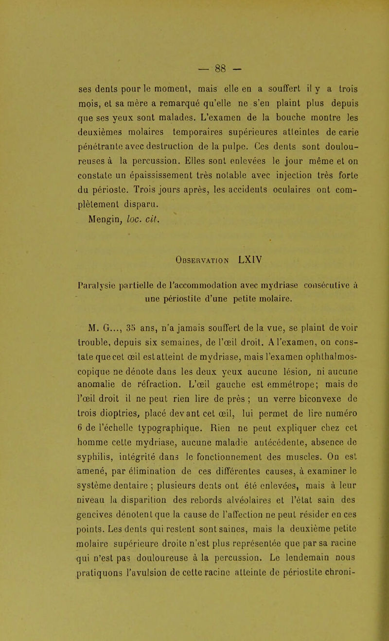 ses dénis pour le moment, mais elle en a souffert il y a trois mois, et sa mère a remarqué qu'elle ne s'en plaint plus depuis que ses yeux sont malades. L'examen de la bouche montre les deuxièmes molaires temporaires supérieures atteintes de carie pénétrante avec destruction de la pulpe. Ces dents sont doulou- reuses à la percussion. Elles sont enlevées le jour même et on constate un épaississement très notable avec injection très forte du périoste. Trois jours après, les accidents oculaires ont com- plètement disparu. Mengin, loc. cit. Observation LXIV Paralysie pcTrlielle de l'accoraniodation avec mydriase consécutive à une périoslile d'une petite molaire. M. G..., 35 ans, n'a jamais souffert delà vue, se plaint devoir trouble, depuis six semaines, de l'œil droit. A l'examen, on cons- tate quecet œil estalteint de mydriase, mais l'examen ophlhalmos- copique ne dénote dans les deux yeux aucune lésion, ni aucune anomalie de réfraction. L'œil gauche est emmétrope; mais de l'œil droit il ne peut rien lire de près ; un verre biconvexe de trois dioptries, placé devant cet œil, lui permet de lire numéro 6 de l'échelle typographique. Rien ne peut expliquer chez cet homme cette mydriase, aucune maladie antécédente, absence de syphilis, intégrité dans le fonctionnement des muscles. On est amené, par élimination de ces différentes causes, à examiner le système dentaire ; plusieurs dents ont été enlevées, mais à leur niveau la disparition des rebords alvéolaires et l'état sain des gencives dénotent que la cause de l'affection ne peut résider en ces points. Les dents qui restent sont saines, mais la deuxième petite molaire supérieure droite n'est plus représentée que par sa racine qui n'est pas douloureuse à la percussion. Le lendemain nous pratiquons l'avulsion de cette racine atteinte de périostite chroni-