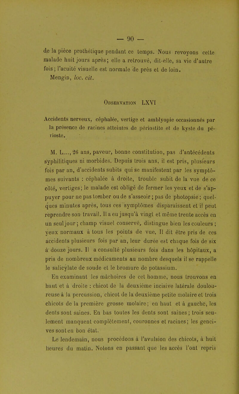dp la pièce prolhélique pendant ce temps. Nous revoyons celle malade huit jours après; elle a retrouvé, dit-elle, sa vie d'autre fois; l'acuité visuelle est normale de près et de loin. Mengin, loc. cit. Observation LXVI Accidents nerveux, céphalée, vertige et amblyopie occasionnés par la présence de racines atteintes de périostite et de kyste du pé- rioste. M. L...,26 ans, paveur, bonne constitution, pas d'antécédents syphilitiques ni morbides. Depuis trois ans, il est pris, plusieurs fois par an, d'accidents subits qui se manifestent par les symptô- mes suivants : céphalée à droite, trouble subit de la vue de ce côté, vertiges; le malade est obligé de fermer les yeux et de s'ap- puyer pour ne pas tomber ou de s'asseoir ; pas de photopsie ; quel- ques minutes après, tous ces symptômes disparaissent et il peut reprendre son travail. Il a eu jusqu'à vingt et même trente accès en un seul jour ; champ visuel conservé, distingue bien les couleurs ; yeux normaux à tous les points de vue. Il dit être pris de ces accidents plusieurs fois par an, leur durée est chaque fois de six à' douze jours. Il a consulté plusieurs fois dans les hôpitaux, a pris de nombreux médicaments au nombre desquels il se rappelle le salicylate de soude et le bromure de potassium. En examinant les mâchoires de cet homme, nous trouvons en haut et à droite : chicot de la deuxième incisive latérale doulou- reuse à la percussion, chicot de la deuxième petite molaire et trois chicots de la première grosse molaire; en haut et à gauche, les dents sont saines. En bas toutes les dents sont saines; trois seu- lement manquent complètement, couronnes et racines; les genci- ves sonten bon état. Le lendemain, nous procédons à l'avulsion des chicots, à huit heures du matin. Notons en passant que les accès l'ont repris