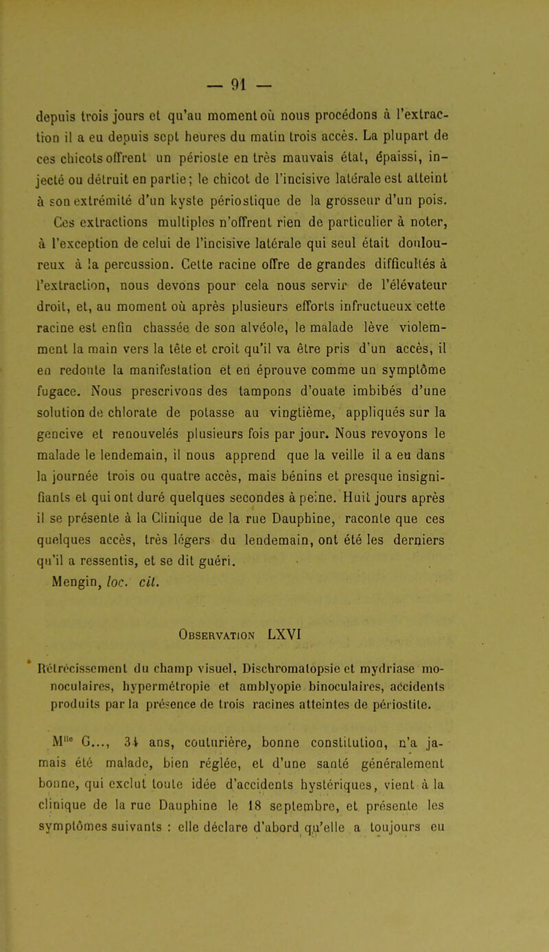 depuis trois jours et qu'au moment oîi nous procédons à l'extrac- tron il a eu depuis sept heures du malin trois accès. La plupart de ces chicots offrent un périoste en très mauvais état, épaissi, in- jecté ou détruit en partie; le chicot de l'incisive latérale est atteint à son extrémité d'un kyste périostique de la grosseur d'un pois. Ces extractions multiples n'offrent rien de particulier à noter, à l'exception de celui de l'incisive latérale qui seul était doulou- reux à la percussion. Celte racine offre de grandes difficullés à l'extraction, nous devons pour cela nous servir de l'élévateur droit, et, au moment où après plusieurs efforls infructueux celle racine est enfin chassée de son alvéole, le malade lève violem- ment la main vers la tête et croit qu'il va être pris d'un accès, il en redoute la manifestation et en éprouve comme un symptôme fugace. Nous prescrivons des tampons d'ouate imbibés d'une solution de chlorate de potasse au vinglièrae, appliqués sur la gencive et renouvelés plusieurs fois par jour. Nous revoyons le malade le lendemain, il nous apprend que la veille il a eu dans la journée trois ou quatre accès, mais bénins et presque insigni- fiants et qui ont duré quelques secondes à peine. Huit jours après il se présente à la Clinique de la rue Dauphine, raconte que ces quelques accès, très légers du lendemain, ont été les derniers qu'il a ressentis, et se dit guéri. Mengin, loc. cil. Observation LXVI Rclrpcissement du champ visuel, Dischromalopsie et mydriase mo- noculaires, hypermétropie et arablyopie binoculaires, accidents produits parla présence de trois racines atteintes de périostile. M° G..., 3t ans, couturière, bonne constitution, n'a ja- mais été malade, bien réglée, et d'une santé généralement bonne, qui exclut toute idée d'accidents hystériques, vient à la clinique de la rue Dauphine le 18 septembre, et présente les symptômes suivants : elle déclare d'abord qu'elle a toujours eu