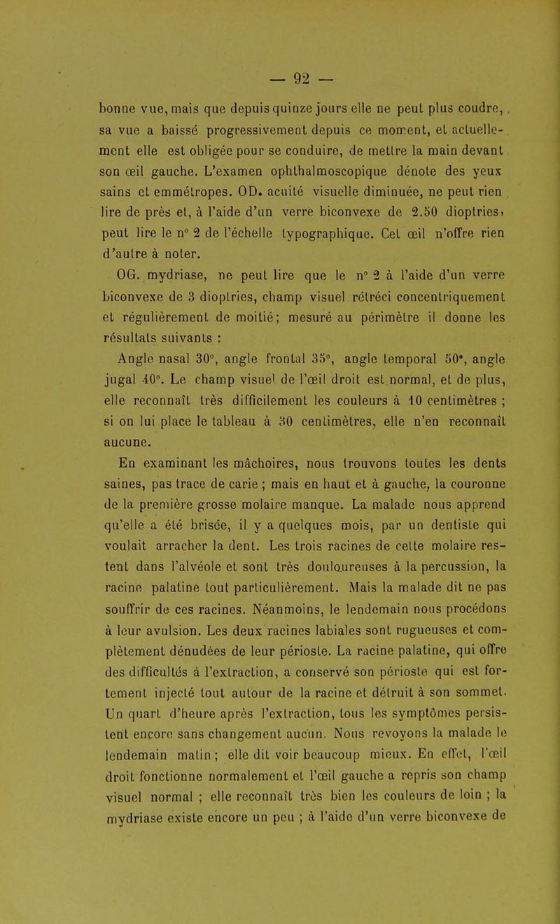 bonne vue, mais que depuis quinze jours elle ne peuL plus coudre,. sa vue a baissé progressivement depuis ce montent, el acluello- mcnt elle est obligée pour se conduire, de mellre la main devant son œil gauche. L'examen ophlhalmoscopique dénote des yeux sains et emmétropes. OD. acuité visuelle diminuée, ne peut rien lire de près el, à l'aide d'un verre biconvexe de 2.50 dioplriesi peut lire le n 2 de l'échelle typographique. Cet œil n'offre rien d'autre à noter. OG. mydriase, ne peut lire que le n 2 à l'aide d'un verre biconvexe de 3 dioptries, champ visuel rétréci concentriquement et régulièrement de moitié; mesuré au périmètre il donne les résultats suivants : Angle nasal 30, angle frontal 35, angle temporal 50*, angle jugal 40. Le champ visuel de l'œil droit est normal, et de plus, elle reconnaît très difficilement les couleurs à 10 centimètres ; si on lui place le tableau à 30 centimètres, elle n'en reconnaît aucune. En examinant les mâchoires, nous trouvons toutes les dents saines, pas trace de carie ; mais en haut et à gauche, la couronne de la première grosse molaire manque. La malade nous apprend qu'elle a été brisée, il y a quelques mois, par un dentiste qui voulait arracher la dent. Les trois racines de celte molaire res- tent dans l'alvéole et sont très doulo.ureuses à la percussion, la racine palatine tout particulièrement. Mais la malade dit ne pas souffrir de ces racines. Néanmoins, le lendemain nous procédons à leur avulsion. Les deux racines labiales sont rugueuses et com- plètement dénudées de leur périoste. La racine palatine, qui offre des difficultés à l'exlraction, a conservé son périoste qui est for- tement injecté tout autour de la racine et détruit à son sommet. Un quart d'heure après l'exlraction, tous les symptômes persis- tent encore sans changement aucun. Nous revoyons la malade le lendemain malin ; elle dit voir beaucoup mieux. En eïïoly l'œil droit fonctionne normalement et l'œil gauche a repris son champ visuel normal ; elle reconnaît très bien les couleurs de loin ; la mydriase existe encore un peu ; à l'aide d'un verre biconvexe de