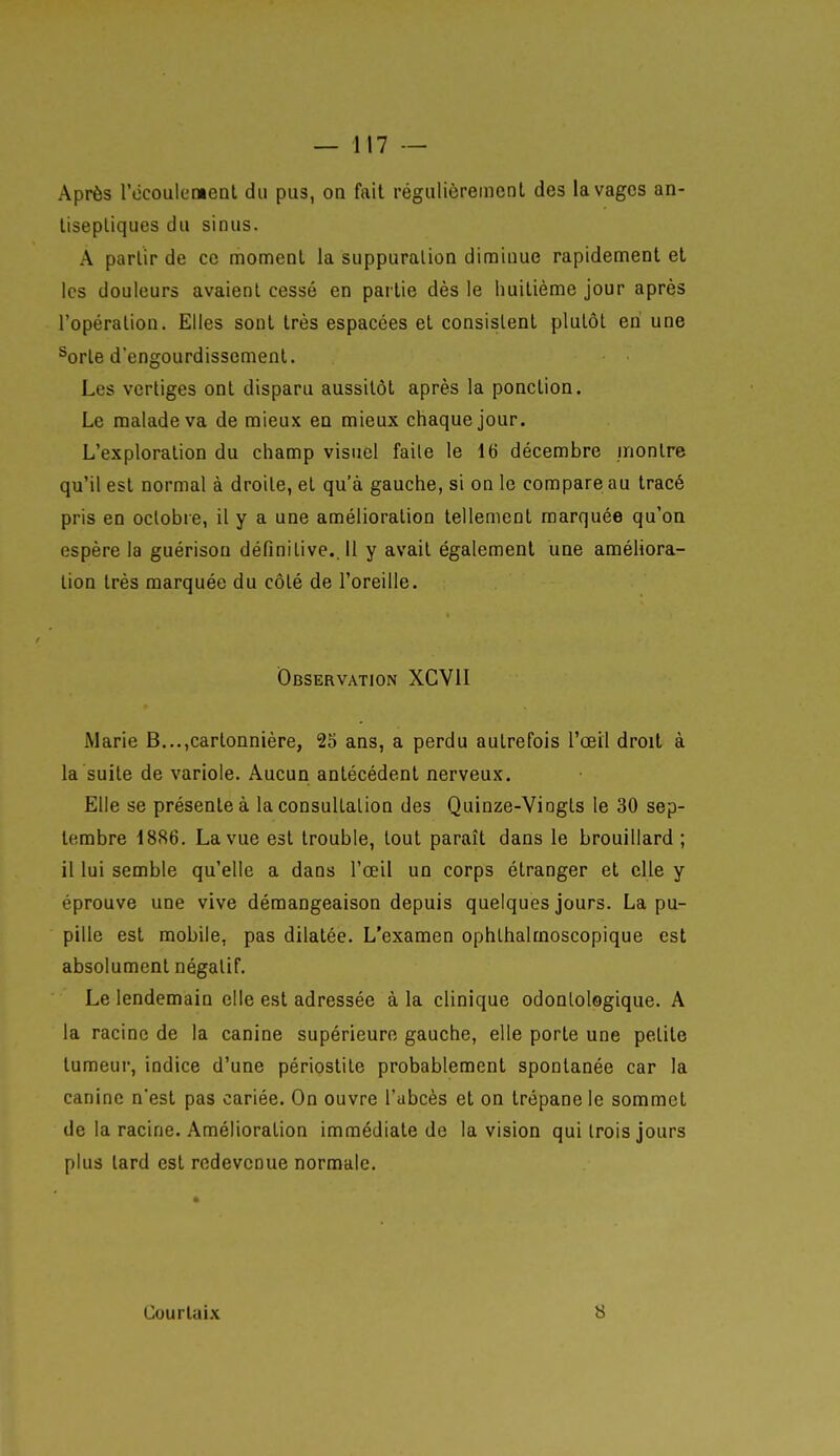 Après l'ècoulenieDl du pus, on fait régulièrement des lavages an- tiseptiques du sinus. A partir de ce moment la suppuration diminue rapidement et les douleurs avaient cessé en partie dès le huitième jour après l'opération. Elles sont très espacées et consistent plutôt en une ^orte d'engourdissement. Les vertiges ont disparu aussitôt après la ponction. Le malade va de mieux en mieux chaque jour. L'exploration du champ visuel faite le 16 décembre montre qu'il est normal à droite, et qu'à gauche, si on le compare au tracé pris en octobre, il y a une amélioration tellement marquée qu'on espère la guérisou définitive.. 11 y avait également une améliora- lion très marquée du côté de l'oreille. Observation XGVII Marie B...,cartonnière, 23 ans, a perdu autrefois l'œil droit à la suite de variole. Aucun antécédent nerveux. Elle se présente à la consultation des Quinze-Vingts le 30 sep- tembre 1886. La vue est trouble, tout paraît dans le brouillard; il lui semble qu'elle a dans l'œil un corps étranger et elle y éprouve une vive démangeaison depuis quelques jours. La pu- pille est mobile, pas dilatée. L'examen ophthalmoscopique est absolument négatif. Le lendemain elle est adressée à la clinique odontologique. A la racine de la canine supérieure gauche, elle porte une petite tumeur, indice d'une périostite probablement spontanée car la canine n'est pas cariée. On ouvre l'abcès et on trépane le sommet de la racine. Amélioration immédiate de la vision qui trois jours plus tard est redevenue normale. Courtaix 8