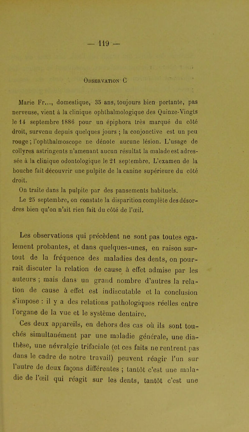 Marie Fr..., domestique, 35 ans, toujours bien portante, pas nerveuse, vient à la clinique ophlhaltnologique des Quinze-Vingts le i-i septembre 1886 pour un épiphora très marqué du côté droit, survenu depuis quelques jours ; la conjonctive est un peu rouge ; l'ophthalmoscope ne dénote aucune lésion. L'usage de collyres astringents n'amenant aucun résultat la malade est adres- sée à la clinique odontologique le 21 septembre. L'examen de la bouche fait découvrir unepulpite de la canine supérieure du côté droit. On traite dans la pulpite par des pansements habituels. Le 23 septembre, on constate la disparition complète des désor- dres bien qu'on n'ait rien fait du côté de l'œil. Les observations qui précèdent ne sont pas toutes éga- lement probantes, et dans quelques-unes, en raison sur- tout de la fréquence des maladies des dents, on pour- rait discuter la relation de cause à effet admise par les auteurs ; mais dans un grand nombre d'autres la rela- tion de cause à effet est indiscutable et la conclusion s'impose : il y a des relations pathologiques réelles entre l'organe de la vue et le système dentaire. Ces deux appareils, en dehors des cas où ils sont tou- chés simultanément par une maladie générale, une dia- Ihèse, une névralgie trifaciale (et ces faits ne rentrent pas dans le cadre de notre travail) peuvent réagir l'un sur l'autre de deux façons différentes ; tantôt c'est une mala- die de l'œil qui réagit sur les dents, tantôt c'est une