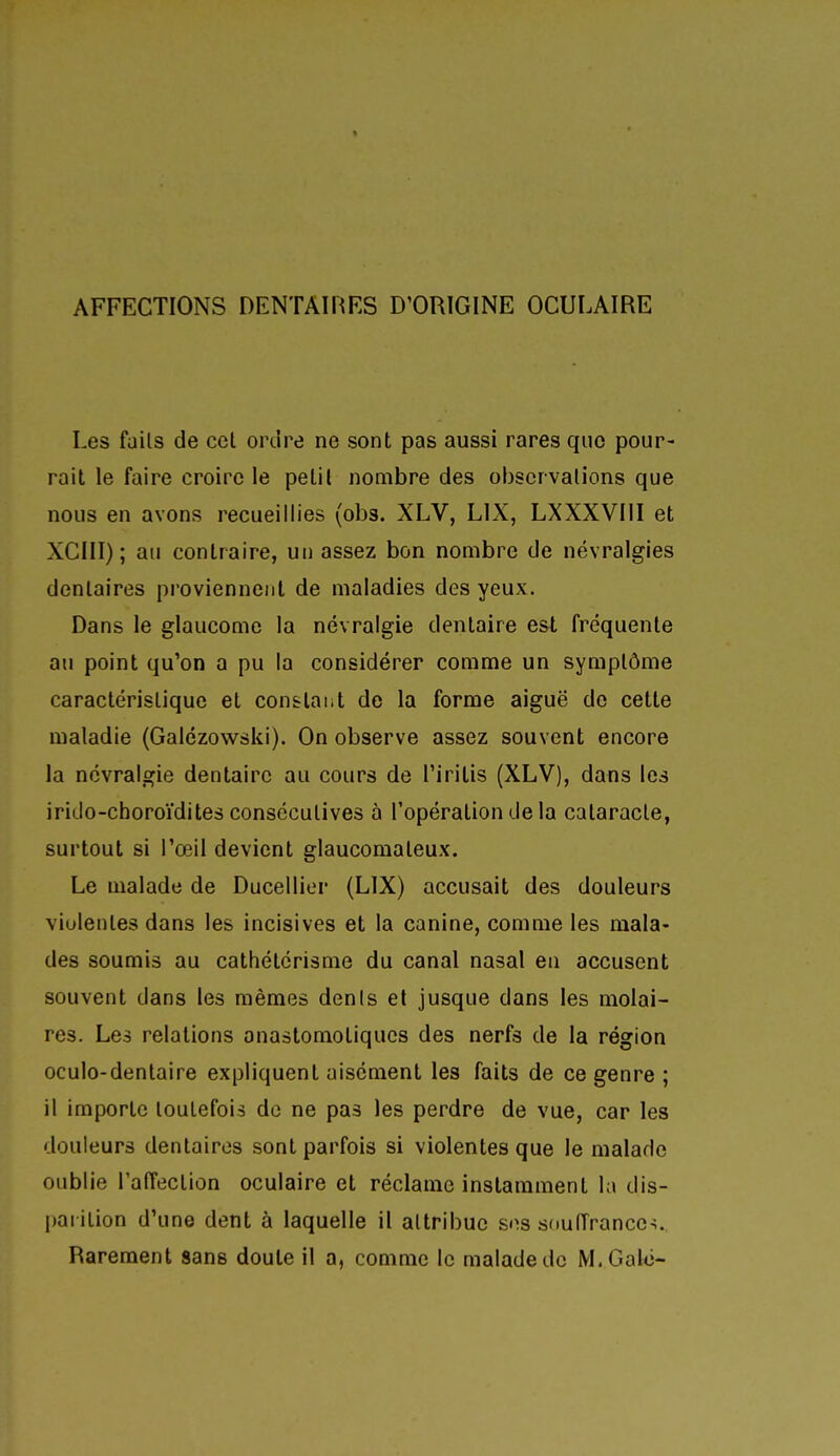 Les faits de ccl ordre ne sont pas aussi rares que pour- rail le faire croire le petil nombre des observations que nous en avons recueillies (obs. XLV, LIX, LXXXVIII et XCIII); ail contraire, un assez bon nombre de névralgies dentaires proviennent de maladies des yeux. Dans le glaucome la névralgie dentaire est fréquente au point qu'on a pu la considérer comme un symptôme caractéristique et constant do la forme aiguë do cette maladie (Galézowski). On observe assez souvent encore la névralgie dentaire au cours de l'iritis (XLV), dans les irido-choroïdites consécutives à l'opération de la cataracte, surtout si l'œil devient glaucomateux. Le malade de Ducellier (LIX) accusait des douleurs violentes dans les incisives et la canine, comme les mala- des soumis au cathétérisme du canal nasal en accusent souvent dans les mêmes dénis et jusque dans les molai- res. Les relations anastomoliqucs des nerfs de la région oculo-dentaire expliquent aisément les faits de ce genre ; il importe toutefois de ne pas les perdre de vue, car les douleurs dentaires sont parfois si violentes que le malade oublie l'afTection oculaire et réclame instamment la dis- l)arilion d'une dent à laquelle il attribue ses souiïrance^. Rarement sans doute il a, comme le malade de M. Gale-