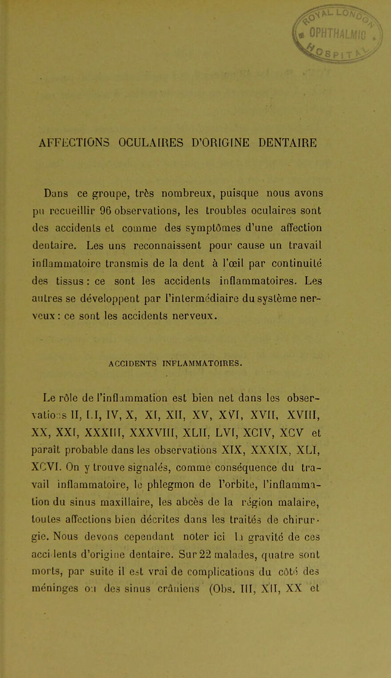 Dans ce groupe, très nombreux, puisque nous avons pu recueillir 96 observations, les troubles oculaires sont des accidents et comme des symptômes d'une affection dentaire. Les uns reconnaissent pour cause un travail inflammatoire transmis de la dent à l'œil par continuité des tissus: ce sont les accidents inflammatoires. Les autres se développent par l'intermédiaire du système ner- veux : ce sont les accidents nerveux. ACCIDENTS INFLAMMATOIRES. Le rôle de l'inflammation est bien net dans les obser- vatio::s II, I.I, IV, X, XI, XII, XV, XVI, XVII, XVIII, XX, XXI, XXXIII, XXXVIII, XLIL LVI, XCIV, XCV et paraît probable dans les observations XIX, XXXIX, XLI, XCVI. On y trouve signalés, comme conséquence du tra- vail inflammatoire, le phlegmon de l'orbite, l'inflamma- tion du sinus maxillaire, les abcès de la région malaire, toutes affections bien décrites dans les traités de chirur- gie. Nous devons cependant noter ici \x gravité de ces acci lents d'origine dentaire. Sur 22 malades, quatre sont morts, par suite il e^t vrai de complications du côté des méninges o.i des sinus crâniens (Obs. ïll, X^II, XX et