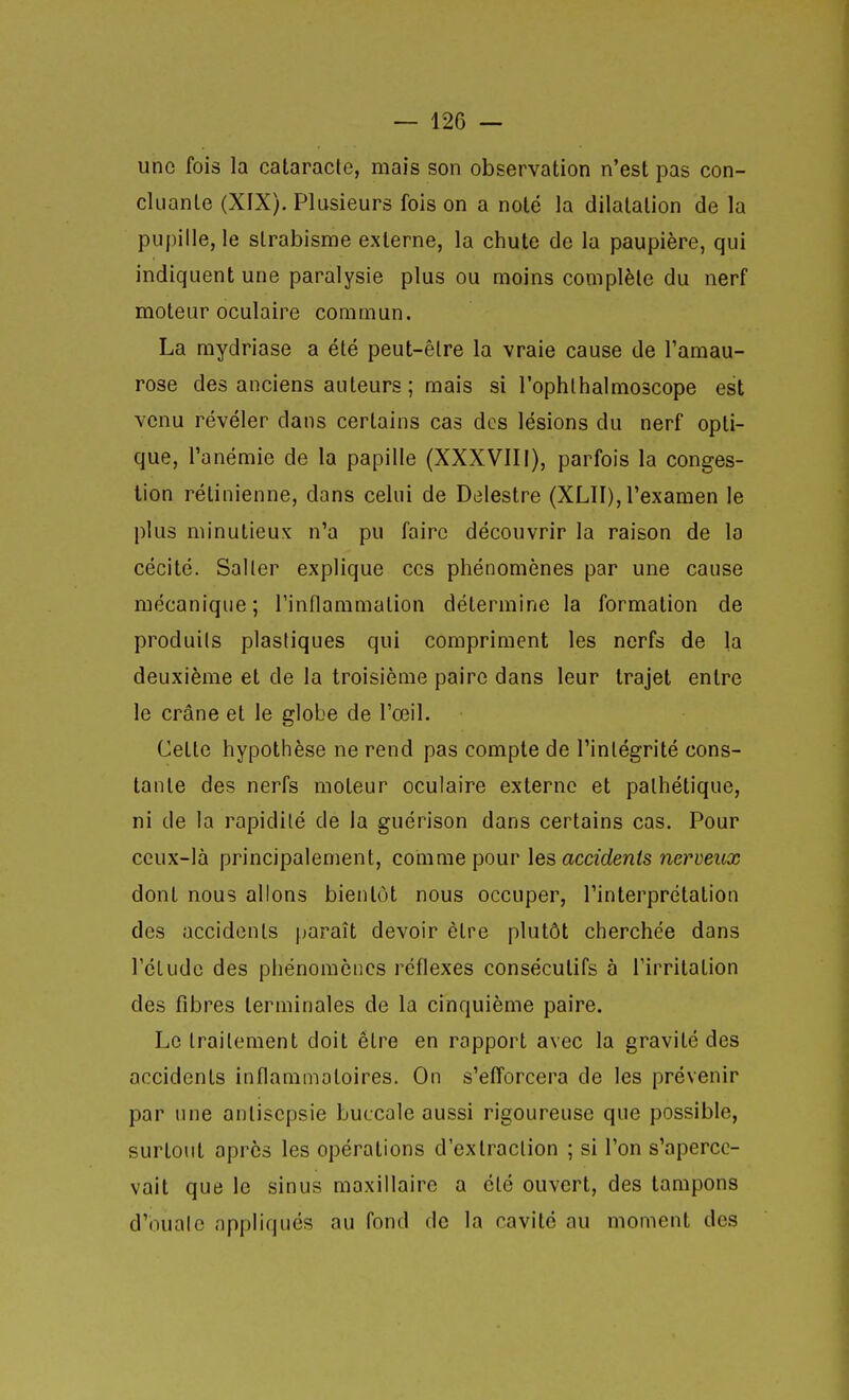une fois la cataracle, mais son observation n'est pas con- cluante (XIX). Plusieurs fols on a noté la dilatation de la pupille, le strabisme externe, la chute de la paupière, qui indiquent une paralysie plus ou moins complète du nerf moteur oculaire commun. La mydriase a été peut-être la vraie cause de l'amau- rose des anciens auteurs ; mais si l'ophthalmoscope est venu révéler dans certains cas des lésions du nerf opti- que, l'anémie de la papille (XXXVIII), parfois la conges- tion rétinienne, dans celui de Delestre (XLII), l'examen le plus minutieux n'a pu faire découvrir la raison de la cécité. Saller explique ces phénomènes par une cause mécanique; l'inflammation détermine la formation de produils plastiques qui compriment les nerfs de la deuxième et de la troisième paire dans leur trajet entre le crâne et le globe de l'œil. Cette hypothèse ne rend pas compte de l'intégrité cons- tante des nerfs moteur oculaire externe et pathétique, ni de la rapidité de la guérison dans certains cas. Pour ceux-là principalement, comme pour les accidents nerveux dont nous allons bientôt nous occuper, l'interprétation des accidents jjaraît devoir être plutôt cherchée dans l'élude des phénomènes réflexes consécutifs à l'irritation des fibres terminales de la cinquième paire. Le traitement doit être en rapport avec la gravité des accidents inflammatoires. On s'efforcera de les prévenir par une antisepsie buccale aussi rigoureuse que possible, surtout après les opérations d'extraction ; si l'on s'aperce- vait que le sinus maxillaire a été ouvert, des tampons d'ouate appliqués au fond de la cavité au moment des