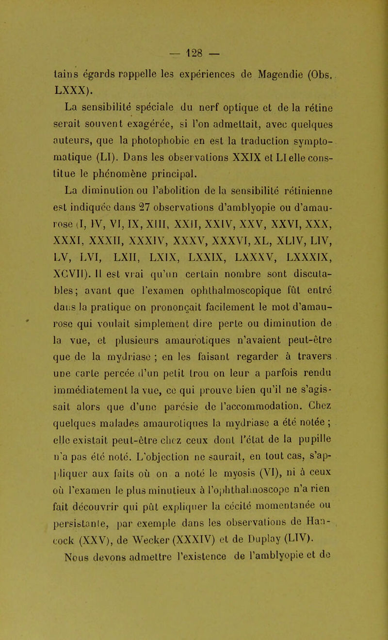 tains égards rappelle les expériences de Magendie (Obs. LXXX). La sensibilité spéciale du nerf optique et de la rétine serait souvent exagérée, si l'on admettait, avec quelques auteurs, que la pholophobic en est la traduction syniplo- matique (LI). Dans les observations XXIX et LI elle cons- titue le phénomène principal. La diminution ou l'abolition delà sensibilité rétinienne est indiquée dans 27 observations d'amblyopie ou d'amau- rose (l, IV, VI, IX, XIII, XXII, XXIV, XXV, XXVI, XXX, XXXI, XXXII, XXXIV, XXXV, XXXVI, XL, XLIV, LIV, LV, LVI, LXII, LXIX, LXXIX, LXXXV, LXXXIX, XCVII). Il est vrai qu'un certain nombre sont discuta- bles; avant que l'examen ophllialmoscopique fût entré dans la pratique on prononçait facilement le mot d'amau- rose qui voulait simplement dire perte ou diminution de la vue, et plusieurs amaurotiques n'avaient peut-être que de la mydriaso ; en les faisant regarder à travers une carte percée d'un petit trou on leur a parfois rendu immédiatement la vue, ce qui prouve bien qu'il ne s'agis- sait alors que d'une parcsie de l'accommodation. Chez quelques malades amaurotiques la mydriase a été notée ; elle existait peut-être chez ceux dont l'état de la pupille n'a pas été noté. L'objection ne saurait, eu tout cas, s'ap- jiliquer aux faits où on a noté le myosis (VI)> ni à ceux où l'examen le plus minutieux à l'oi)lithaliaoscopc n'a rien fait découvrir qui pût expliquer la cécité momentanée ou persistonle, |)ar exemple dans les observations de Han- cock (XXV), de Wecker (XXXIV) et de Duplay (LIV). Nous devons admettre l'existence de l'amblyopie et do