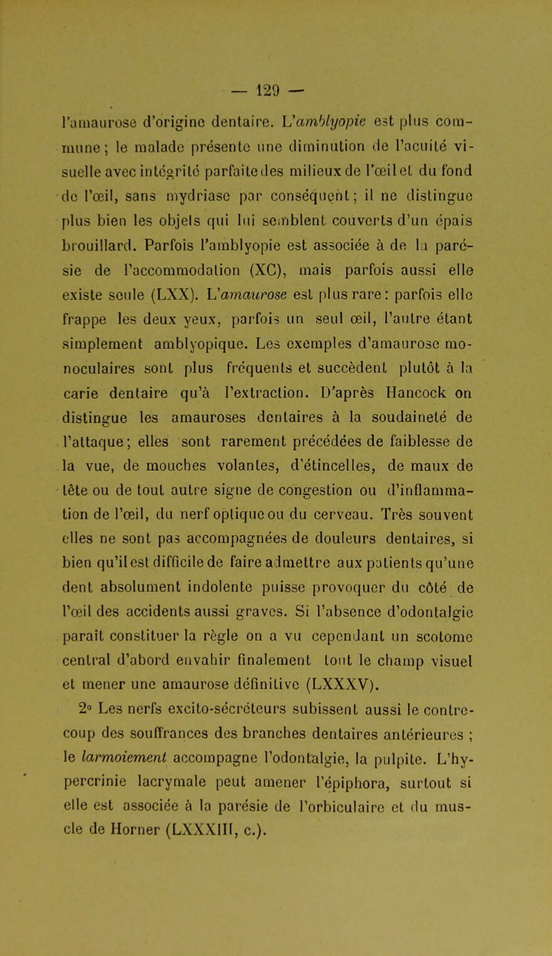 l'uiiiaurose d'origine dentaire. Vamhlyopie est plus com- mune ; le malade présente une diminution de l'acuité vi- suelle avec intcoritc parfaite des milieux de l'œil et du fond de l'œil, sans mydriase par conséquent; il ne distingue plus bien les objels qui lui semblent couverts d'un épais brouillard. Parfois l'amblyopie est associée à de l;i parc- sie de l'accommodation (XC), mais parfois aussi elle existe seule (LXX). Vammirose est plus rare: parfois elle frappe les deux yeux, parfois un seul œil, l'autre étant simplement amblyopique. Les exemples d'amaurose mo- noculaires sont plus fréquents et succèdent plutôt à la carie dentaire qu'à l'extraction. D'après Hancock on distingue les amauroses dentaires à la soudaineté de l'attaque; elles sont rarement précédées de faiblesse de la vue, de mouches volantes, d'étincelles, de maux de tête ou de tout autre signe de congestion ou d'inflamma- tion de l'œil, du nerf optique ou du cerveau. Très souvent elles ne sont pas accompagnées de douleurs dentaires, si bien qu'il est difficile de faire admettre aux patients qu'une dent absolument indolente puisse provoquer du côté de l'œil des accidents aussi graves. Si l'absence d'odontalgie paraît constituer la règle on a vu cependant un scolome central d'abord envahir finalement tout le champ visuel et mener une araaurose définitive (LXXXV). 2° Les nerfs excito-sécréteurs subissent aussi le contre- coup des souffrances des branches dentaires antérieures ; le larmoiement accompagne l'odontalgie, la pulpile. L'hy- percrinie lacrymale peut amener l'épiphora, surtout si elle est associée à la parésie de l'orbiculaire et du mus- cle de Horner (LXXXIII, c).