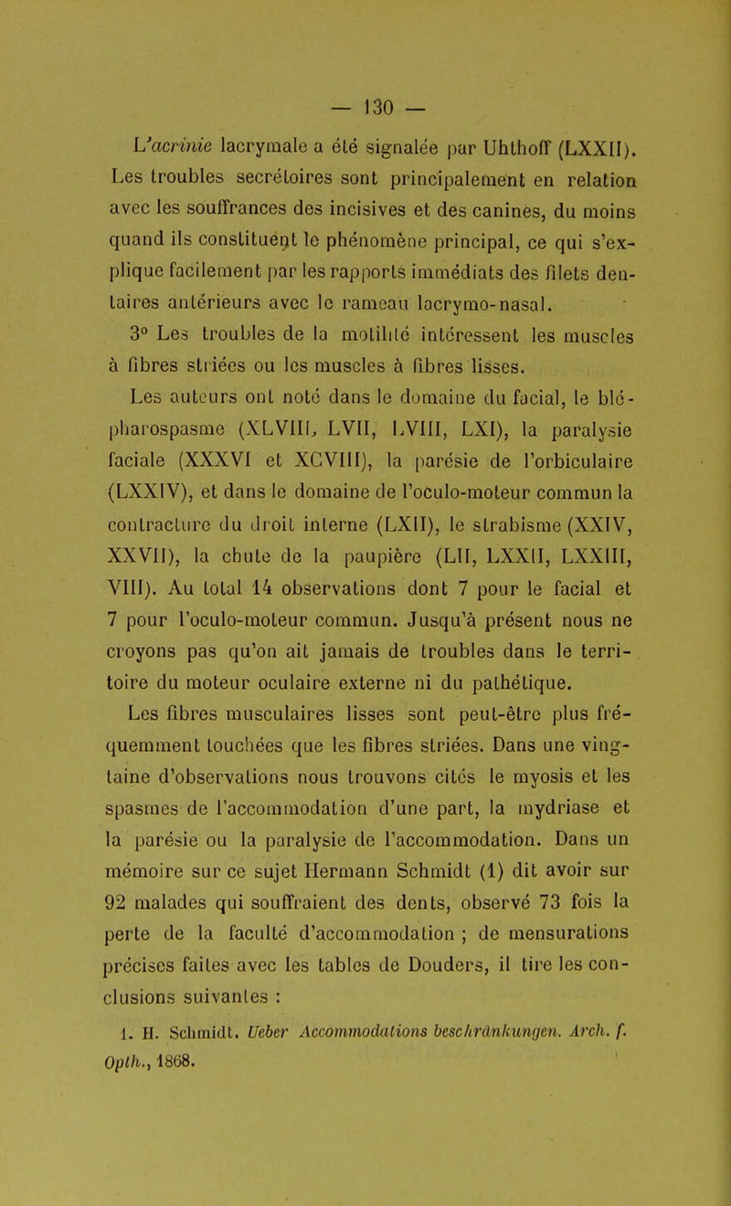 L'acnnie lacryaiale a élé signalée j3ar UhthofT (LXXII). Les troubles secréloires sont principalement en relation avec les souffrances des incisives et des canines, du moins quand ils constituent le phénomène principal, ce qui s'ex- plique facilement par les rapports immédiats des filets den- taires antérieurs avec le rameau lacrymo-nasal. 3° Les troubles de la molilitc intéressent les muscles à fibres striées ou les muscles à fibres lisses. Les auteurs ont noté dans le domaine du facial, le blé- pharospasme (XLVIII, LVII, LVIII, LXI), la paralysie faciale (XXXVI et XGVIII), la parésie de l'orbiculaire (LXXIV), et dans le domaine de l'oculo-moteur commun la contracture du droit interne (LXII), le strabisme (XXfV, XXVII), la chute de la paupière (LU, LXXII, LXXIII, VIII). Au total 14 observations dont 7 pour le facial et 7 pour l'ocuIo-moteur commun. Jusqu'à présent nous ne croyons pas qu'on ait jamais de troubles dans le terri- toire du moteur oculaire externe ni du pathétique. Les fibres musculaires lisses sont peut-être plus fré- quemment touchées que les fibres striées. Dans une ving- taine d'observations nous trouvons cités le myosis et les spasmes de l'accommodation d'une part, la mydriase et la parésie ou la paralysie de l'accommodation. Dans un mémoire sur ce sujet Hermann Schmidt (1) dit avoir sur 92 malades qui souffraient des dents, observé 73 fois la perte de la faculté d'accommodation ; de mensurations précises faites avec les tables de Douders, il tire les con- clusions suivantes : 1. H. Schinidt. Uebei' Accommodations beschrânkungen. Arch. f. Opth., 1868.