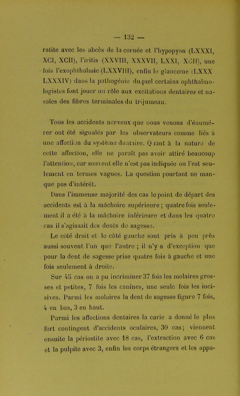ralite avec les abcès de la cornée et l'hypopyon (LXXXI, XCI, XCII), l'iiitis (XXVIII, XXXVII, LXXI, XCII), une -fois rexophlhaliiiie(LXXVllI), enfin le glaucome (LXXX LXXXIV) dans la palhogcnic duquel certains oplithaimo- légistes font jouer iiii rôle aux excitations dentaires et na- sales des fibres terminales du trijumeau. Tous les accidents nerveux que nous venons d'énumc- rer ont été signalés par les observateurs comme liés à une affeolijn du système dentaire. Q lant à la nature de cette aiïeclion, elle ne paraît pas avoir attiré beaucoup l'attenlioi), car souvent elle n'est pas indiquée ou l'est seu- lement en termes vagues. La question pourtant ne man- , que pas d'intérêt. Dans l'immense majorité des cas le point de départ des accidents est à la mâchoire supérieure; quatre fois seule- ment il a été à la mâchoire inférieure et dans les (piatro • cas il s'agissait des dents de sagesse. Le côté droit et le côté gaucho sont pris à peu près aussi souvent l'un que l'autre ; il n'y a d'exception que pour la dent de sagesse prise quatre fois à gauche et une fois seulement à droite. Sur 4b cas on a pu incriminer 37 fois les molaires gros- ses et petites, 7 fois les canines, une seule fois les inci- sives. Parmi les molaires la dent de sagesse figure 7 fois, 4 en bas, 3 en haut. Parmi les affections dentaires la carie a donné le plus fort contingent d'accidents oculaires, 30 cas; viennent ensuite la périostite avec 18 cas, l'extraction avec 6 cas et la pulpite avec 3, enfin les corps étrangers et les appa-