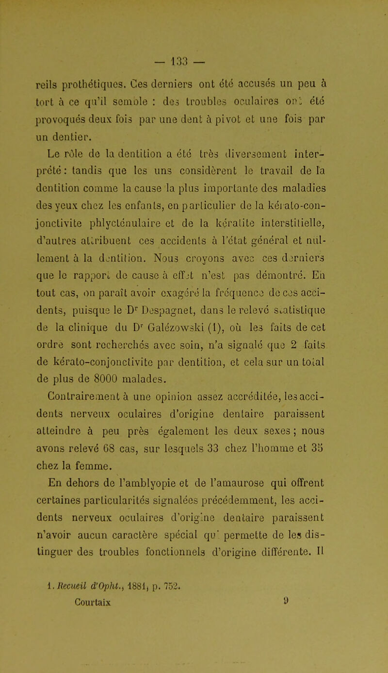 reils prothétiques. Ces derniers ont été accusés un peu à tort à ce qu'il seniole : des troubles oculaires ovl été provoqués deux fois par une dent à pivot et une fois par un dentier. Le rùle de la dentition a été très iliverseiuent inter- prété : tandis que les uns considèrent le travail delà dentition comme la cause la plus importante des maladies des yeux chez les enfants, en particulier de la kéi ato-con- jonctivite phlyctcnulaire et de la kçralite interstitielle, d'autres attribuent ces accidents à l'état a^énéral et nul- lement à la d^-ntifion. Nous croyons avec ces derniers que le rapport de cause à effjt n'est pas démontré. En tout cas, on paraît avoir exagéré la fréquence de cos acci- dents, puisque le D Despagnet, dans le relevé statistique de la clinique du D Galézowski (1), où les faits de cet ordre sont recherchés avec soin, n'a signalé que 2 faits de kérato-conjonclivite par dentition, et cela sur un toial de plus de 8000 malades. Contrairement à une opinion assez accréditée, les acci- dents nerveux oculaires d'origine dentaire paraissent atteindre à peu près également les deux sexes; nous avons relevé 68 cas, sur lesquels 33 chez l'homme et 3b chez la femme. En dehors de l'amblyopie et de l'amaurose qui offrent certaines particularités signalées précédemment, les acci- dents nerveux oculaires d'orig'ne dentaire paraissent n'avoir aucun caractère spécial qu' permette de le» dis- tinguer des troubles fonctionnels d'origine différente. Il i. Recueil d'Opht.^ 1881) p. 752. Courtaix