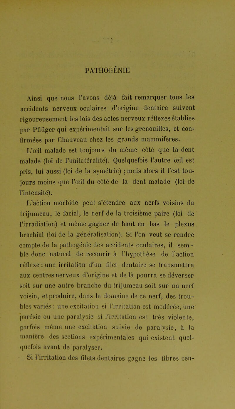 PATHOGÉNIE Ainsi que nous l'avons déjà fait remarquer tous les accidents nerveux oculaires d'origine dentaire suivent risroureusement les lois des actes nerveux réflexes établies par Pfliiger qui expérimentait sur les grenouilles, et con- firmées par Chauveau chez les grands mammifères. L'œil malade est toujours du même côté que la dent malade (loi de l'unilatéralité). Quelquefois l'autre œil est pris, lui aussi (loi de la symétrie) ; mais alors il l'est tou- jours moins que l'œil du côté de la dent malade (loi de l'intensité). L'action morbide peut s'étendre aux nerfs voisins du trijumeau, le facial, le nerf de la troisième paire (loi de l'irradiation) et même gagner de haut en bas le plexus brachial (loi de la généralisation). Si l'on veut se rendre compte de la pathogénie des accidents oculaires, il sem- ble donc naturel de recourir à l'hypothèse de l'action réflexe : une irritation d'un filet dentaire se transmettra aux centres nerveux d'origine et delà pourra se déverser soit sur une autre branche du trijumeau soit sur un nerf voisin, et produire, dans le domaine de ce nerf, des trou- bles variés: une excitation si l'irritation est modérée, une parésie ou une paralysie bi l'irritation est très violente, parfois même une excitation suivie de paralysie, à la manière des sections expérimentales qui existent quel- quefois avant de paralyser. Si l'irritation des filets dentaires gagne les fibres cen-