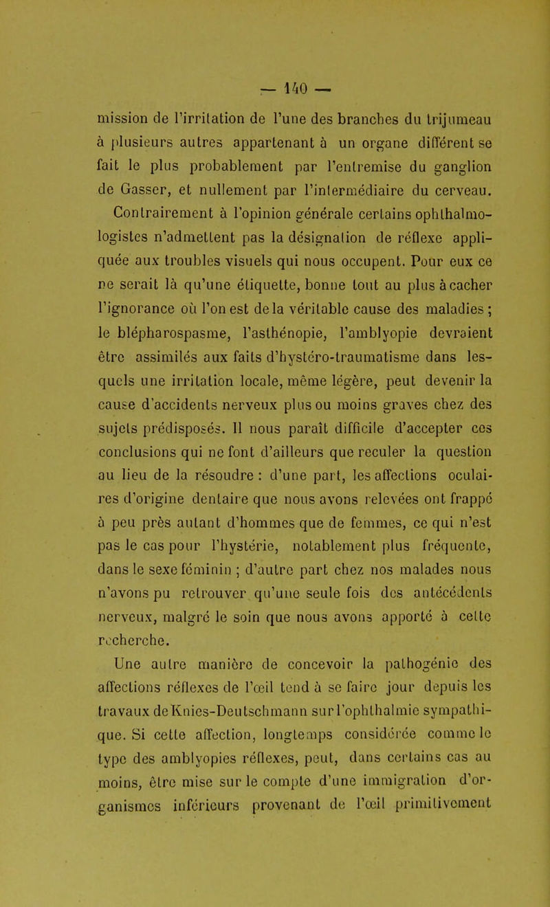 mission de Tirritation de l'une des branches du trijumeau à plusieurs autres appartenant à un organe diiïérentse fait le plus probablement par l'entremise du ganglion de Gasser, et nullement par l'inlermédiaire du cerveau. Contrairement à l'opinion générale certains ophlhalmo- logistes n'admettent pas la désignalion de réflexe appli- quée aux troubles visuels qui nous occupent. Pour eux ce ne serait là qu'une étiquette, bonne tout au pkisàcacher l'ignorance où l'on est delà véritable cause des maladies; le blépharospasme, l'asthénopie, l'amblyopie devraient être assimilés aux faits d'hystéro-traumatisme dans les- quels une irritation locale, même légère, peut devenir la cause d'accidents nerveux plus ou moins graves chez des sujets prédisposés. 11 nous paraît difficile d'accepter ces conclusions qui ne font d'ailleurs que reculer la question au lieu de la résoudre: d'une part, les affections oculai- res d'origine dentaire que nous avons relevées ont frappé à peu près autant d'hommes que de femmes, ce qui n'est pas le cas pour l'hystérie, notablement plus fréquente, dans le sexe féminin ; d'autre part chez nos malades nous n'avons pu retrouver qu'une seule fois des antécédents nerveux, malgré le soin que nous avons apporté à celte recherche. Une autre manière de concevoir la palhogénie des affections réflexes de l'œil tend à se faire jour depuis les travaux deKnies-Deutschmann sur l'ophlbalmie sympathi- que. Si cette afl'ection, longtemps considérée comme le type des amblyopies réflexes, peut, dans certains cas au moins, être mise sur le compte d'une immigration d'or- ganismes inférieurs provenant de l'œil primitivement