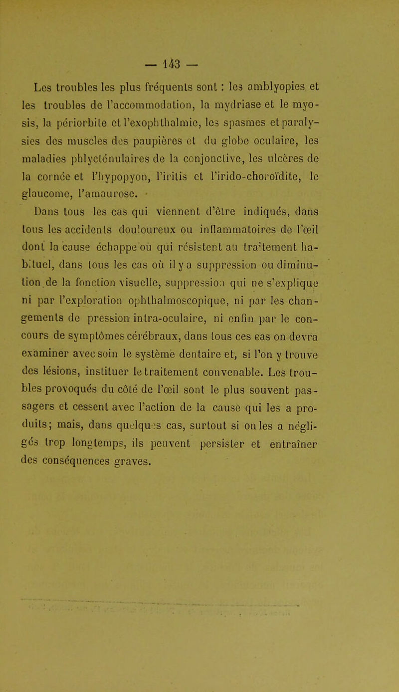Les troubles les plus fréquenls sont : les amblyopies et les troubles de raccommodalion, la mydriase et le myo- sis, la pcriorbile et rexoplitlialmic, les spasmes et paraly- sies des muscles dos paupières et du globe oculaire, les maladies phlyclcnulaires de la conjonclive, les ulcères de la cornée et l'iiypopyon, Tirilis et rirido-choroïdite, le glaucome, l'amaurose. Dans tous les cas qui viennent d'être indiqués, dans tous les accidents douloureux ou inflammatoires de l'œil dont la cause échappe ou qui résistent au traUeraent ha- bituel, dans tous les cas où il y a suppression ou diminu- tion de la fonction visuelle, suppression qui ne s'explique ni par l'exploration ophthalmoscopique, ni par les chan- gements de pression inlra-oculaire, ni enfin par le con- cours de symptômes cérébraux, dans tous ces cas on devra examiner avec soin le système dentaire et, si l'on y trouve des lésions, instituer le traitement convenable. Les trou- bles provoqués du côlé de l'œil sont le plus souvent pas- sagers et cessent avec l'action de la cause qui les a pro- duits; mais, dans quelqu es cas, surtout si on les a négli- gés trop longtemps, ils peuvent persister et entraîner des conséquences graves.